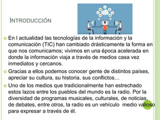 INTRODUCCIÓN
 En l actualidad las tecnologías de la información y la
comunicación (TIC) han cambiado drásticamente la forma en
que nos comunicamos; vivimos en una época acelerada en
donde la información viaja a través de medios casa vez
inmediatos y cercanos.
 Gracias a ellos podemos conocer gente de distintos países,
apreciar su cultura, su historia, sus conflictos…
 Uno de los medios que tradicionalmente han estrechado
estos lazos entre los pueblos del mundo es la radio. Por la
diversidad de programas musicales, culturales, de noticias,
de debates, entre otros, la radio es un vehículo medio valioso
para expresar a través de él.
 