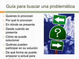 Guía para buscar una problemática
 Quienes lo provocan
 Por qué lo provocan
 En dónde se presenta
 Desde cuándo se
presenta
 Cómo se puede
solucionar
 Quiénes pueden
participar en su solución
 De qué forma se puede
empezar a actual para
 