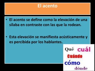 El acento
• El acento se define como la elevación de una
sílaba en contraste con las que la rodean.
• Esta elevación se manifiesta acústicamente y
es percibida por los hablantes.