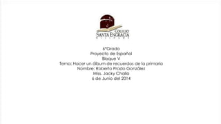 6°Grado
Proyecto de Español
Bloque V
Tema: Hacer un álbum de recuerdos de la primaria
Nombre: Roberto Prado González
Miss. Jacky Challa
6 de Junio del 2014
 