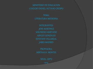MINISTERIO DE EDUCACION 
COLEGIO DANIEL OCTAVIO CRESPO 
TEMA: 
LITERATURA MODERNA 
INTEGRANTES: 
JOSE MARTINEZ 
WILFREDO HURTADO 
ASHLEY GONZALES 
ESTEFANY VILLAREAL 
JABES MADRID 
PROFESORA: 
MIRTHAYA MONTES 
NIVEL: XII°D 
2014 
 