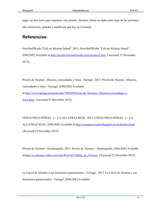 Monografía

SebastiánMacías

ESN #11

pagar un alto costo para mantener esta prisión. Alcatraz estara sin duda entre unas de las prisiones
más misteriosas, grandes y tenebrosas que hay en el mundo.

Referencias:
HowStuffWorks "Life on Alcatraz Island". 2013. HowStuffWorks "Life on Alcatraz Island".
[ONLINE] Available at:http://people.howstuffworks.com/alcatraz2.htm. [Accessed 23 November
2013].

Prisión de Alcatraz - Historia, curiosidades y fotos - Taringa!. 2013. Prisión de Alcatraz - Historia,
curiosidades y fotos - Taringa!. [ONLINE] Available
at:http://www.taringa.net/posts/info/799584/Prision-de-Alcatraz---Historia-curiosidades-yfotos.html. [Accessed 23 November 2013].

COSAS POCO SERIAS : ) -: LA ALCATRAZ REAL. 2013. COSAS POCO SERIAS : ) -: LA
ALCATRAZ REAL. [ONLINE] Available at:http://cosaspocoserias.blogspot.mx/p/alcatraz.html.
[Accessed 23 November 2013].

Prisión de Alcatraz - Alcatrazpedia. 2013. Prisión de Alcatraz - Alcatrazpedia. [ONLINE] Available
at:http://es.alcatraz.wikia.com/wiki/Prisi%C3%B3n_de_Alcatraz. [Accessed 23 November 2013].

La Carcel de Alcatraz y sus fenomenos paranormales - Taringa!. 2013. La Carcel de Alcatraz y sus
fenomenos paranormales - Taringa!. [ONLINE] Available

25/11/13

9

 