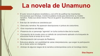 La novela de Unamuno 
 El autor renovó el género novelístico y, con el fin de justificar las importantes 
innovaciones que introdujo, inventó la palabra nivola para denominar su modelo 
narrativo. Todas sus obras menos “Paz en la guerra” (la primera) se ajustan a este 
molde. 
 Este tipo de narrativa se caracteriza por: 
 -Desnudez narrativa. No aparecen descripciones ni pintura de costumbres. 
 -Gran importancia del diálogo. 
 -Presencia de un personaje “agonista” en lucha contra la idea de la muerte. 
 -Concepción de la novela como un método de conocimiento aplicado a la búsqueda de 
soluciones frente al ansia de no morir. 
 -Reinterpretación del concepto de Realismo. 
 Estructura abierta, con posibilidad de varias interpretaciones, que exigen la participación 
de un lector activo en inteligente. 
 -Anticipo de algunos rasgos de la narrativa contemporánea como el monólogo interior. 
Díaz Dayana 
 