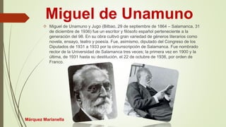 Miguel de Unamuno 
 Miguel de Unamuno y Jugo (Bilbao, 29 de septiembre de 1864 – Salamanca, 31 
de diciembre de 1936) fue un escritor y filósofo español perteneciente a la 
generación del 98. En su obra cultivó gran variedad de géneros literarios como 
novela, ensayo, teatro y poesía. Fue, asimismo, diputado del Congreso de los 
Diputados de 1931 a 1933 por la circunscripción de Salamanca. Fue nombrado 
rector de la Universidad de Salamanca tres veces; la primera vez en 1900 y la 
última, de 1931 hasta su destitución, el 22 de octubre de 1936, por orden de 
Franco. 
Márquez Marianella 
