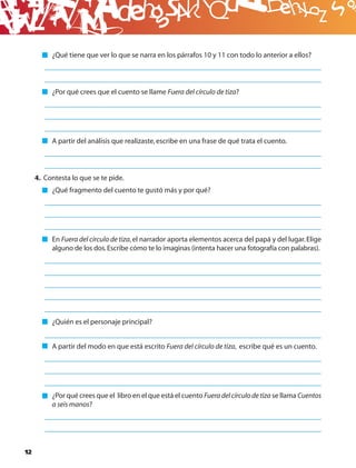 B
          ¿Qué tiene que ver lo que se narra en los párrafos 10 y 11 con todo lo anterior a ellos?




          ¿Por qué crees que el cuento se llame Fuera del círculo de tiza?




          A partir del análisis que realizaste, escribe en una frase de qué trata el cuento.




     4. Contesta lo que se te pide.
          ¿Qué fragmento del cuento te gustó más y por qué?




          En Fuera del círculo de tiza, el narrador aporta elementos acerca del papá y del lugar. Elige
          alguno de los dos. Escribe cómo te lo imaginas (intenta hacer una fotografía con palabras).




          ¿Quién es el personaje principal?


          A partir del modo en que está escrito Fuera del círculo de tiza, escribe qué es un cuento.




          ¿Por qué crees que el libro en el que está el cuento Fuera del círculo de tiza se llama Cuentos
          a seis manos?




12
 