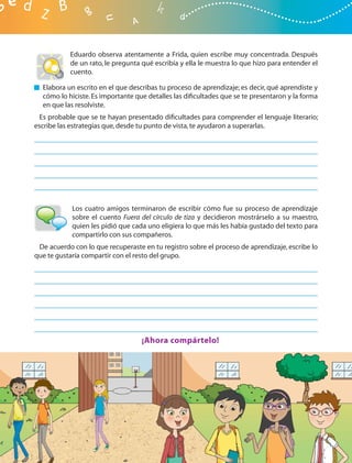 Eduardo observa atentamente a Frida, quien escribe muy concentrada. Después
           de un rato, le pregunta qué escribía y ella le muestra lo que hizo para entender el
           cuento.

  Elabora un escrito en el que describas tu proceso de aprendizaje; es decir, qué aprendiste y
  cómo lo hiciste. Es importante que detalles las diﬁcultades que se te presentaron y la forma
  en que las resolviste.
  Es probable que se te hayan presentado diﬁcultades para comprender el lenguaje literario;
escribe las estrategias que, desde tu punto de vista, te ayudaron a superarlas.




            Los cuatro amigos terminaron de escribir cómo fue su proceso de aprendizaje
            sobre el cuento Fuera del círculo de tiza y decidieron mostrárselo a su maestro,
            quien les pidió que cada uno eligiera lo que más les había gustado del texto para
            compartirlo con sus compañeros.
 De acuerdo con lo que recuperaste en tu registro sobre el proceso de aprendizaje, escribe lo
que te gustaría compartir con el resto del grupo.




                                   ¡Ahora compártelo!
 