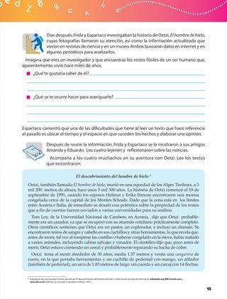 Días después, Frida y Espartaco investigaban la historia de Oetzi, El hombre de hielo,
                     cuyas fotografías llamaron su atención, así como la información actualizada que
                     vieron en revistas de ciencia y en un museo. Ambos buscaron datos en internet y en
                     algunos periódicos para analizarlos.
 Imagina que eres un investigador y que encuentras los restos fósiles de un ser humano que,
aparentemente, vivió hace miles de años.
       ¿Qué te gustaría saber de él?




       ¿Qué se te ocurre hacer para averiguarlo?




Espartaco comentó que una de las diﬁcultades que tiene al leer un texto que hace referencia
al pasado es ubicar el tiempo y el espacio en que suceden los hechos y elaborar una opinión.

                     Después de reunir la información, Frida y Espartaco se la mostraron a sus amigos
                     Amanda y Eduardo. Los cuatro leyeron y reﬂexionaron sobre las noticias.
                      Acompaña a los cuatro muchachos en su aventura con Oetzi. Lee los textos
                     que encontraron.

                                                   El descubrimiento del hombre de hielo 2
  Oetzi, también llamado El hombre de hielo, murió en una oquedad de los Alpes Tiroleses, a 3
  mil 200 metros de altura, hace unos 5 mil 300 años. La historia de Oetzi comenzó el 19 de
  septiembre de 1991, cuando los esposos Helmut y Erika Simons encontraron una momia
  congelada cerca de la capital de los Montes Schnals. Dado que la zona está en los límites
  entre Austria e Italia, de inmediato se desató una polémica sobre la propiedad de los restos
  que a ﬁn de cuentas fueron enviados a varias universidades para su análisis.
    Tom Loy, de la Universidad Nacional de Cambers, en Austria, dijo que Oetzi probable-
  mente era un cazador, ya que se recuperó con su atuendo cotidiano prácticamente completo.
  Otros cientíﬁcos sostienen que Oetzi era un pastor, un explorador, e incluso un chamán. Se
  encontraron restos de sangre y cabello en sus cuchillos y otras herramientas, lo que revela que,
  antes de morir, tal vez al romperse las costillas o haberse congelado en la nieve, había matado
  a varios animales, incluyendo cabras salvajes y venados. El cientíﬁco dijo que, poco antes de
  morir, Oetzi estuvo comiendo un cereal y probablemente reparando su hacha de cobre.
    Oetzi tenía al morir alrededor de 30 años, medía 1.57 metros y vestía una cangurera de
  cuero, en la que portaba herramientas y un cuchillo de pedernal con mango, un aﬁlador
  (también de pedernal), un arco de 1.83 metros de largo sin cuerda y un carcaj con 14 ﬂechas.


  2 Adaptación de Luis Gerardo Cisneros del artículo “El descubrimiento del hombre de hielo” e información tomada de internet, en: wikipedia.org; BBCmundo.com,y
    news.bb.co.uk. Además, se consultó el periódico Odisea (1991).


                                                                                                                                                                   15
 