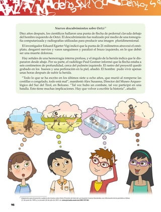 B
                                                        Nuevos descubrimientos sobre Oetzi 3
     Diez años después, los cientíﬁcos hallaron una punta de ﬂecha de pedernal clavada debajo
     del hombro izquierdo de Oetzi. El descubrimiento fue realizado por medio de una tomogra-
     fía computarizada y radiografías utilizadas para producir una imagen pluridimensional.
       El investigador Eduard Egarter Vigi indicó que la punta de 21 milímetros atravesó el omó-
     plato, desgarró nervios y vasos sanguíneos y paralizó el brazo izquierdo, en lo que debió
     ser una muerte dolorosa.
       Hay señales de una hemorragia interna profusa, y el ángulo de la herida indica que le dis-
     pararon desde abajo. Por su parte, el radiólogo Paul Gostner informó que la ﬂecha estaba a
     seis centímetros de profundidad, cerca del pulmón izquierdo. El rastro del proyectil quedó
     grabado en los huesos y una perforación en la piel, añadió. El hombre pudo vivir apenas
     unas horas después de sufrir la herida.
       “Todo lo que se ha escrito en los últimos siete u ocho años, que murió al romperse las
     costillas o congelado, todo está mal”, manifestó Alex Susanna, Director del Museo Arqueo-
     lógico del Sur del Tirol, en Bolzano. “Tal vez hubo un combate, tal vez participó en una
     batalla. Esto tiene muchas implicaciones. Hay que volver a escribir la historia”, añadió.




     3 Adaptación para el presente cuaderno de 6 textos sobre Oetzi, El hombre de hielo, de Luis Gerardo Cisneros Hernández, con información de los periódicos Odisea
       (27 de junio de 1994) y La Jornada (26 de julio de 2001), en: www.jornada.unam.mx/2001/07/26/.


16
 