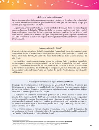 A Oetzi lo mataron los suyos 4
Los recientes estudios dados a conocer durante una conferencia llevada a cabo en la ciudad
de Bristol, Reino Unido, muestran que los cientíﬁcos creen, por los artefactos y la ropa que
llevaba, que llegó del sur de los Alpes.
  La profesora Annaluisa Pedrotti, de la Universidad de Trento, en Italia, fue llamada para
examinar la punta de la ﬂecha: “El tipo de ﬂecha encontrada en el cuerpo de Oetzi –indicó
la especialista– es especíﬁco de los grupos que habitaron en el sur de los Alpes o en el
norte de Italia, pero no en el norte de los Alpes. Eso quiere decir que los culpables de la muerte
de Oetzi vivieron en el sur de los Alpes y fueron probablemente compañeros del mismo
Oetzi”, añadió.



                                                            Nuevas pistas sobre Oetzi 5
Un equipo de investigadores de la Universidad de Queensland, Australia, encontró prue-
bas forenses de que la muerte de Oetzi fue producto de una lucha con otros cazadores: una
herida en la mano derecha, tal vez hecha pocas horas antes de morir y como resultado de
una pelea.
  Los cientíﬁcos recogieron muestras de ADN en los restos de Oetzi y, mediante su análisis,
reconstruyeron lo que creen que sucedió en las últimas horas de la vida del Hombre
de hielo. “Analizamos los rastros de ADN tomados del cuchillo, el hacha y su chaqueta
y descubrimos la existencia de distintos tipos sanguíneos, lo cual demuestra que estaban
involucrados varios individuos”, dijo Ian Findlay del Centro Australiano de Investigación
del Genoma.




                                   Los cientíﬁcos determinan el lugar donde nació Oetzi 6
Un grupo de investigadores de la Universidad de Queensland, Australia, determinó que
Oetzi nació en lo que ahora es el pueblo tirolés de Feldthurns. Gracias a nuevos estudios,
los expertos pudieron demostrar que durante su vida Oetzi nunca se alejó más de 60 kiló-
metros de la zona en que hallaron su cuerpo.
  El trabajo de los cientíﬁcos australianos, publicado en la revista Science, se centró en el
estudio de los huesos y dientes de Oetzi. Los resultados de esos análisis fueron comparados
con la composición química de muestras de agua y tierra de un área de los Alpes. Gracias
a este estudio, los cientíﬁcos lograron precisar que El hombre de hielo pasaba los veranos en
las montañas de Vinschgau, al norte de su pueblo natal. Luego, Oetzi viajó al valle de Otz,
donde falleció a los 46 años.
 “Es la primera vez que se hace un estudio a profundidad sobre el patrón de migración de
un hombre que vivió en la prehistoria”, dijo el doctor Alexander Halliday, del Departamento
de Ciencias de la Tierra de la Universidad de Zurich.



4 Adaptación de Luis Gerardo Cisneros del artículo “A Oetzi lo mataron los suyos” (14 de noviembre de 2002), consultado en: BBCmundo.com.

5 Adaptación de Luis Gerardo Cisneros del artículo “Oetzi murió peleando” (13 de agosto de 2003), consultado en: BBCmundo.com.

6 Párrafos tomados del artículo “Resuelven misterio del hombre de hielo” (31 de octubre de 2003), en: BBCmundo.com.
                                                                                                                                            17
 