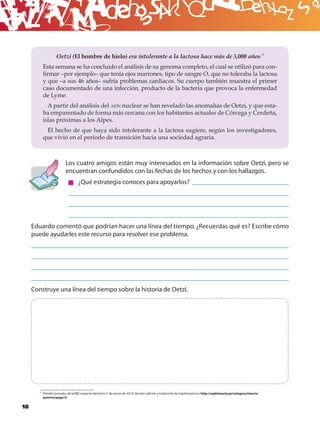 B
                   Oetzi (El hombre de hielo) era intolerante a la lactosa hace más de 5,000 años 7
          Esta semana se ha concluido el análisis de su genoma completo, el cual se utilizó para con-
          ﬁrmar –por ejemplo– que tenía ojos marrones, tipo de sangre O, que no toleraba la lactosa
          y que –a sus 46 años– sufría problemas cardiacos. Su cuerpo también muestra el primer
          caso documentado de una infección, producto de la bacteria que provoca la enfermedad
          de Lyme.
            A partir del análisis del ADN nuclear se han revelado las anomalías de Oetzi, y que esta-
          ba emparentado de forma más cercana con los habitantes actuales de Córcega y Cerdeña,
          islas próximas a los Alpes.
           El hecho de que haya sido intolerante a la lactosa sugiere, según los investigadores,
          que vivió en el periodo de transición hacia una sociedad agraria.



                          Los cuatro amigos están muy interesados en la información sobre Oetzi, pero se
                          encuentran confundidos con las fechas de los hechos y con los hallazgos.
                                   ¿Qué estrategia conoces para apoyarlos?




     Eduardo comentó que podrían hacer una línea del tiempo. ¿Recuerdas qué es? Escribe cómo
     puede ayudarles este recurso para resolver ese problema.




     Construye una línea del tiempo sobre la historia de Oetzi.




        7 Párrafos tomados de la BBC respecto del tema (1 de marzo de 2012). Versión, edición y traducción de Sophimanía, en: http://sophimania.pe/category/ciencia/
          quimica/page/3/.


18
 