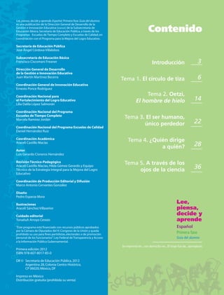 L piensa, decide y aprende. Español. Primera fase. Guía del alumno
Lee, pi
es una publicación de la Dirección General de Desarrollo de la
   un
Gestió
Ge
Gestión e Innovación Educativa (DGDGIE) de la Subsecretaría de
Educa
Educación Básica, Secretaría de Educación Pública, a través de los
Pro
     cació
Progra
Programa Escuelas de Tiempo Completo y Escuelas de Calidad, en
Programas
  ogra
                                                                                             Contenido
coordinación con el Programa para la Mejora del Logro Educativo.
coordinac
c

Secret
Secretaría de Educación Pública
  cret
José Ángel Córdova Villalobos
   é Áng

Subsecretaría de Educación Básica
Sub
Subse
Francisco Ciscomani Freaner
Franci                                                                                          Introducción                          3
Dirección General de Desarrollo
de la Gestión e Innovación Educativa
d
Juan Martín Martínez Becerra
                                                                       Tema 1. El círculo de tiza                                     6
Coordinación General de Innovación Educativa
Co
Ernesto Ponce Rodríguez

Coordinación Nacional para                                                             Tema 2. Oetzi,
el Fortalecimiento del Logro Educativo                                            El hombre de hielo                               14
Lilia Dalila López Salmorán
Li

Coordinación Nacional del Programa
Coord
Escuelas de Tiempo Completo
Escue
Marcela Ramírez Jordán
Marce
                                                                         Tema 3. El ser humano,
                                                                                único perdedor                                     22
Coordinación Nacional del Programa Escuelas de Calidad
C
Daniel Hernández Ruiz
D

Coordinación Académica
 oo
                                                                           Tema 4. ¿Quién dirige
Araceli Castillo Macías
Arace
                                                                                       a quién?                                    28
Autor
Luis Gerardo Cisneros Hernández
     Gera

Revisión
Revisió Técnico-Pedagógica
R                                                                        Tema 5. A través de los
Araceli C
  raceli Castillo Macías, Hilda Gómez Gerardo y Equipo
Técnico de la Estrategia Integral para la Mejora del Logro
Técnic                                                                        ojos de la ciencia                                   36
Educativo
Ed

Coordinación de Producción Editorial y Difusión
Marco Antonio Cervantes González
M

Diseño
Pedro Esparza Mora

Ilustraciones
Il
                                                                                                                     Lee,
Araceli Sánchez Villaseñor                                                                                           piensa,
Cuidado editorial
C
                                                                                                                     decide y
Tonatiuh Arroyo Cerezo                                                                                               aprende
“E
“Este programa está ﬁnanciado con recursos públicos aprobados                                                        Español
por la Cámara de Diputados del H. Congreso de la Unión y queda
prohibido su uso para ﬁnes partidistas, electorales o de promoción                                                   Primera fase
personal de los funcionarios”: Ley Federal de Transparencia y Acceso                                                 Guía del alumno
a la Información Pública Gubernamental.
                                                                       Se imprimió en... con domicilio en... El tiraje fue de... ejemplares
Primera edición: 2012
ISBN: 978-607-8017-85-0

DR © Secretaría de Educación Pública, 2012
     Argentina 28, Colonia Centro Histórico,
     CP 06020; México, DF

Impreso en México
Distribución gratuita (prohibida su venta)
 