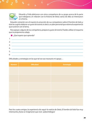 Eduardo y Frida platicaron con otros compañeros de su grupo acerca de la parte
              que trabajaron, en relación con la historia de Oetzi; varios de ellos se interesaron
              en el tema.
  Eduardo comentó con el maestro la atracción de sus compañeros sobre El hombre de hielo, y
éste les sugirió elaborar un guion de tutoría; es decir, un plan personal que retoma la experiencia
que tuvieron con el tema.
 Para apoyar a alguno de tus compañeros, prepara tu guion de tutoría. Puedes utilizar el esquema
que te proponemos abajo.
       ¿Qué espero que aprenda?
1.
2.
3.
4.
5.
6.

Diﬁcultades y estrategias en las que tal vez sea necesario mi apoyo…


     Número                  Diﬁcultad                                  Estrategia




Para los cuatro amigos, la experiencia de seguir la noticia de Oetzi, El hombre de hielo fue muy
interesante, ¡hasta se imaginaron que eran paleontólogos!


                                                                                                      21
 