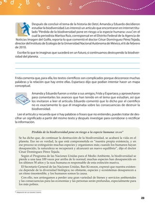 Después de concluir el tema de la historia de Oetzi, Amanda y Eduardo decidieron
              estudiar la biodiversidad. Les interesó un artículo que encontraron en internet titu-
              lado “Pérdida de la biodiversidad pone en riesgo a la especie humana: UNAM” en el
                                                                                             ,
              cual la periodista Maritza Ruiz, corresponsal en el Distrito Federal de la Agencia de
Noticias Imagen del Golfo, reporta lo que comentó el doctor César Domínguez Pérez Tejada,
director del Instituto de Ecología de la Universidad Nacional Autónoma de México, el 6 de febrero
de 2010.
  Escribe lo que te imaginas que sucederá en un futuro, si continuamos destruyendo la biodiver-
sidad del planeta.




Frida comenta que, para ella, los textos cientíﬁcos son complicados porque desconoce muchas
palabras y la relación que hay entre ellas. Espartaco dijo que podían intentar hacer un mapa
conceptual.

                        Amanda y Eduardo fueron a visitar a sus amigos, Frida y Espartaco, y aprovecharon
                        para comentarles los avances que han tenido en el tema que estudian, así que
                        los invitaron a leer el artículo. Eduardo comentó que lo dicho por el cientíﬁco
                        no es exactamente lo que él imaginaba sobre las consecuencias de destruir la
                        biodiversidad.
  Lee el artículo y recuerda que si hay palabras o frases que no entiendes, puedes tratar de des-
cifrar un signiﬁcado a partir del mismo texto y después investigar para corroborar o rectiﬁcar
la información.


                       Pérdida de la biodiversidad pone en riesgo a la especie humana: UNAM 8
     Se ha dicho que, de continuar la destrucción de la biodiversidad, se acabará la vida en el
     planeta. Eso no es verdad, la que está comprometida es “nuestra propia existencia, y en
     ese proceso se extinguirán muchas especies y organismos más; cuando los humanos hayan
     desaparecido, la naturaleza se recuperará y alcanzará un nuevo equilibrio”, dijo el doctor
     César Domínguez Pérez Tejada.
       Según el Programa de las Naciones Unidas para el Medio Ambiente, la biodiversidad se
     pierde a una tasa 100 veces por arriba de lo normal; muchas especies han desaparecido en
     los últimos 50 años y la raza humana es responsable de esta extinción masiva.
       El Secretario General de las Naciones Unidas, Ban Ki-moon, expresó que nuestra existen-
     cia depende de la diversidad biológica; no obstante, especies y ecosistemas desaparecen a
     un ritmo insostenible, y los humanos somos la causa.
       Con ello, nos arriesgamos a perder una gran variedad de bienes y servicios ambientales
     y las consecuencias para las economías y las personas serán profundas, especialmente para
     los más pobres.

8 Adaptación de Luis Gerardo Cisneros.



                                                                                                            23
 