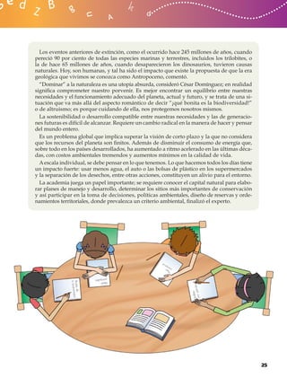 Los eventos anteriores de extinción, como el ocurrido hace 245 millones de años, cuando
pereció 90 por ciento de todas las especies marinas y terrestres, incluidos los trilobites, o
la de hace 65 millones de años, cuando desaparecieron los dinosaurios, tuvieron causas
naturales. Hoy, son humanas, y tal ha sido el impacto que existe la propuesta de que la era
geológica que vivimos se conozca como Antropoceno, comentó.
  “Dominar” a la naturaleza es una utopía absurda, consideró César Domínguez; en realidad
signiﬁca comprometer nuestro porvenir. Es mejor encontrar un equilibrio entre nuestras
necesidades y el funcionamiento adecuado del planeta, actual y futuro, y se trata de una si-
tuación que va más allá del aspecto romántico de decir “¡qué bonita es la biodiversidad!”
o de altruismo; es porque cuidando de ella, nos protegemos nosotros mismos.
  La sostenibilidad o desarrollo compatible entre nuestras necesidades y las de generacio-
nes futuras es difícil de alcanzar. Requiere un cambio radical en la manera de hacer y pensar
del mundo entero.
  Es un problema global que implica superar la visión de corto plazo y la que no considera
que los recursos del planeta son ﬁnitos. Además de disminuir el consumo de energía que,
sobre todo en los países desarrollados, ha aumentado a ritmo acelerado en las últimas déca-
das, con costos ambientales tremendos y aumentos mínimos en la calidad de vida.
  A escala individual, se debe pensar en lo que tenemos. Lo que hacemos todos los días tiene
un impacto fuerte: usar menos agua, el auto o las bolsas de plástico en los supermercados
y la separación de los desechos, entre otras acciones, constituyen un alivio para el entorno.
  La academia juega un papel importante; se requiere conocer el capital natural para elabo-
rar planes de manejo y desarrollo, determinar los sitios más importantes de conservación
y así participar en la toma de decisiones, políticas ambientales, diseño de reservas y orde-
namientos territoriales, donde prevalezca un criterio ambiental, ﬁnalizó el experto.




                                                                                                25
 