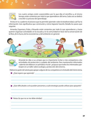 Los cuatro amigos están sorprendidos por lo que dijo el cientíﬁco y, al mismo
            tiempo, están contentos por todo lo que aprendieron del tema. Cada uno se dedicó
            a escribir su proceso de aprendizaje.
  Anota en tu cuaderno el proceso que te permitió aprender sobre la biodiversidad, cuál fue la
información más signiﬁcativa que construiste y cómo lograste hacerlo. Detalla los pasos que
seguiste.
  Amanda, Espartaco, Frida y Eduardo están contentos por todo lo que aprendieron, y hasta
quieren organizar actividades en la escuela y en la comunidad en favor de la conservación de
la ﬂora, de la fauna, de los ecosistemas y del ambiente en general.




            Amanda les dijo a sus amigos que es importante invitar a más compañeros a las
            actividades de protección y cuidado del ambiente. Para mantenerlos informados
            –además de elaborar un periódico mural–, propuso que todos los interesados par-
            ticipen en un taller sobre ecología y protección del entorno.
 Elabora tu guión de tutoría para apoyar a alguno de tus compañeros en el estudio del mismo tema.
     ¿Qué espero que aprenda?




     ¿Qué diﬁcultades se le pueden presentar y cuál estrategia puedo utilizar para apoyarlo?




     Notas (lo que no se me debe olvidar):




                                                                                                    27
 