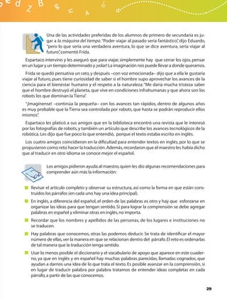 Una de las actividades preferidas de los alumnos de primero de secundaria es ju-
            gar a la máquina del tiempo. “Poder viajar al pasado sería fantástico” dijo Eduardo,
                                                                                 ,
            “pero lo que sería una verdadera aventura, lo que se dice aventura, sería viajar al
            futuro” comentó Frida.
                   ,
 Espartaco intervino y les aseguró que para viajar, simplemente hay que cerrar los ojos, pensar
en un lugar y un tiempo determinado y ¡volar! La imaginación nos puede llevar a donde queramos.
  Frida se quedó pensativa un rato, y después –con voz emocionada– dijo que a ella le gustaría
viajar al futuro, pues tiene curiosidad de saber si el hombre supo aprovechar los avances de la
ciencia para el bienestar humano y el respeto a la naturaleza: “Me daría mucha tristeza saber
que el hombre destruyó el planeta, que vive en condiciones infrahumanas y que ahora son los
robots los que dominan la Tierra”  .
  “¡Imagínense! –continúa la pequeña– con los avances tan rápidos, dentro de algunos años
es muy probable que la Tierra sea controlada por robots, que hasta se podrán reproducir ellos
mismos” .
  Espartaco les platicó a sus amigos que en la biblioteca encontró una revista que le interesó
por las fotografías de robots, y también un artículo que describe los avances tecnológicos de la
robótica. Les dijo que fue poco lo que entendió, porque el texto estaba escrito en inglés.
 Los cuatro amigos coincidieron en la diﬁcultad para entender textos en inglés, por lo que se
propusieron como reto hacer la traducción. Además, recordaron que el maestro les había dicho
que al traducir en otro idioma se conoce mejor el español.

            Los amigos pidieron ayuda al maestro, quien les dio algunas recomendaciones para
            comprender aún más la información:


    Revisar el artículo completo y observar su estructura, así como la forma en que están cons-
    truidos los párrafos (en cada uno hay una idea principal).
    En inglés, a diferencia del español, el orden de las palabras es otro y hay que esforzarse en
    organizar las ideas para que tengan sentido. Si para lograr la comprensión se debe agregar
    palabras en español y eliminar otras en inglés, no importa.
    Recordar que los nombres y apellidos de las personas, de los lugares e instituciones no
    se traducen.
    Hay palabras que conocemos, otras las podemos deducir. Se trata de identiﬁcar el mayor
    número de ellas, ver la manera en que se relacionan dentro del párrafo. El reto es ordenarlas
    de tal manera que la traducción tenga sentido.
    Usar lo menos posible el diccionario y el vocabulario de apoyo que aparece en este cuader-
    no, ya que en inglés y en español hay muchas palabras parecidas, llamadas cognados, que
    ayudan a darnos una idea de lo que trata el texto. Es posible avanzar en la comprensión, si
    en lugar de traducir palabra por palabra tratamos de entender ideas completas en cada
    párrafo, a partir de las que conocemos.

                                                                                                    29
 