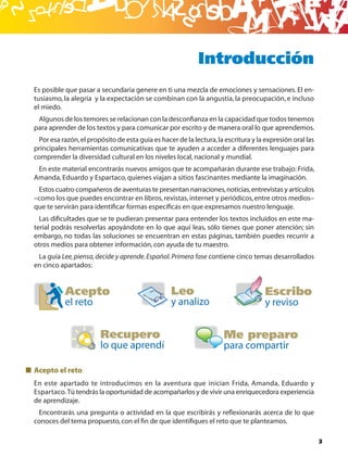 B
                                                           Introducción
Es posible que pasar a secundaria genere en ti una mezcla de emociones y sensaciones. El en-
tusiasmo, la alegría y la expectación se combinan con la angustia, la preocupación, e incluso
el miedo.
 Algunos de los temores se relacionan con la desconﬁanza en la capacidad que todos tenemos
para aprender de los textos y para comunicar por escrito y de manera oral lo que aprendemos.
 Por esa razón, el propósito de esta guía es hacer de la lectura, la escritura y la expresión oral las
principales herramientas comunicativas que te ayuden a acceder a diferentes lenguajes para
comprender la diversidad cultural en los niveles local, nacional y mundial.
 En este material encontrarás nuevos amigos que te acompañarán durante ese trabajo: Frida,
Amanda, Eduardo y Espartaco, quienes viajan a sitios fascinantes mediante la imaginación.
 Estos cuatro compañeros de aventuras te presentan narraciones, noticias, entrevistas y artículos
–como los que puedes encontrar en libros, revistas, internet y periódicos, entre otros medios–
que te servirán para identiﬁcar formas especíﬁcas en que expresamos nuestro lenguaje.
  Las diﬁcultades que se te pudieran presentar para entender los textos incluidos en este ma-
terial podrás resolverlas apoyándote en lo que aquí leas, sólo tienes que poner atención; sin
embargo, no todas las soluciones se encuentran en estas páginas, también puedes recurrir a
otros medios para obtener información, con ayuda de tu maestro.
 La guía Lee, piensa, decide y aprende. Español. Primera fase contiene cinco temas desarrollados
en cinco apartados:


           Acepto                                Leo                                Escribo
           el reto                               y analizo                          y reviso


                        Recupero                                     Me preparo
                        lo que aprendí                               para compartir

Acepto el reto
En este apartado te introducimos en la aventura que inician Frida, Amanda, Eduardo y
Espartaco. Tú tendrás la oportunidad de acompañarlos y de vivir una enriquecedora experiencia
de aprendizaje.
 Encontrarás una pregunta o actividad en la que escribirás y reﬂexionarás acerca de lo que
conoces del tema propuesto, con el ﬁn de que identiﬁques el reto que te planteamos.

                                                                                                         3
 