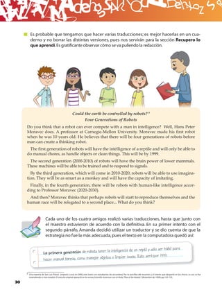 B
        Es probable que tengamos que hacer varias traducciones; es mejor hacerlas en un cua-
        derno y no borrar las distintas versiones, pues nos servirán para la sección Recupero lo
        que aprendí. Es gratiﬁcante observar cómo se va puliendo la redacción.




                                                      Could the earth be controlled by robots? 9
                                                            Four Generations of Robots
     Do you think that a robot can ever compete with a man in intelligence? Well, Hans Peter
     Moravec does. A professor at Carnegie-Mellon University. Moravec made his ﬁrst robot
     when he was 10 years old. He believes that there will be four generations of robots before
     man can create a thinking robot.
      The ﬁrst generation of robots will have the intelligence of a reptile and will only be able to
     do manual chores, as handle objects or clean things. This will be by 1999.
      The second generation (2000-2010) of robots will have the brain power of lower mammals.
     These machines will be able to be trained and to respond to signals.
       By the third generation, which will come in 2010-2020, robots will be able to use imagina-
     tion. They will be as smart as a monkey and will have the capacity of imitating.
       Finally, in the fourth generation, there will be robots with human-like intelligence accor-
     ding to Professor Moravec (2020-2030).
      And then? Moravec thinks that perhaps robots will start to reproduce themselves and the
     human race will be relegated to a second place... What do you think?


                        Cada uno de los cuatro amigos realizó varias traducciones, hasta que junto con
                        el maestro estuvieron de acuerdo con la deﬁnitiva. En su primer intento con el
                        segundo párrafo, Amanda decidió utilizar un traductor y se dio cuenta de que la
                        estrategia no fue la más adecuada, pues el texto en la computadora quedó así:


                                                                inteligencia de un reptil y sólo ser hábil para
                      La primera generación de robots tener la
                                                                 o limpiar cosas. Esto será por 1999.
                      hacer manual tareas, como manejar objetos

     9 Una maestra de San Luis Potosí empezó a usar, en 2000, este texto con estudiantes de secundaria. Por la sencillez del resumen y el interés que despertó en los chicos, su uso se fue
       extendiendo a más estados. El artículo original apareció en la revista Scientiﬁc American con el título “Rise of the Robots” (diciembre de 1999); pp.124-135.

30
 