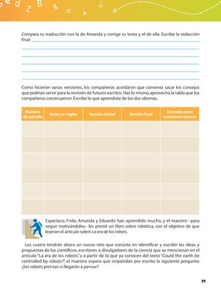 Compara tu traducción con la de Amanda y corrige tu texto y el de ella. Escribe la redacción
ﬁnal:




Como hicieron varias versiones, los compañeros acordaron que convenía sacar los consejos
que podrían servir para la revisión de futuros escritos. Haz lo mismo, aprovecha la tabla que los
compañeros construyeron. Escribe lo que aprendiste de los dos idiomas.

 Número                                                                        Consejos para
               Texto en inglés      Versión inicial       Versión ﬁnal
de párrafo                                                                   revisiones futuras




             Espartaco, Frida, Amanda y Eduardo han aprendido mucho, y el maestro –para
             seguir motivándolos– les prestó un libro sobre robótica, con el objetivo de que
             leyeran el artículo sobre La era de los robots.

  Los cuatro tendrán ahora un nuevo reto que consiste en identiﬁcar y escribir las ideas y
propuestas de los cientíﬁcos, escritores o divulgadores de la ciencia que se mencionan en el
artículo “La era de los robots” y a partir de lo que ya conocen del texto “Could the earth be
                              ,
controlled by robots?” el maestro espera que respondan por escrito la siguiente pregunta:
                       ,
¿los robots piensan o llegarán a pensar?


                                                                                                    31
 