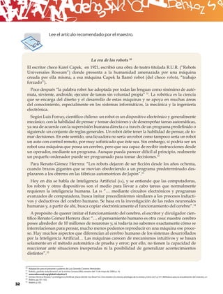 B
                                Lee el artículo recomendado por el maestro.




                                                                              La era de los robots 10
      El escritor checo Karel Capek, en 1921, escribió una obra de teatro titulada R.U.R. (“Robots
      Universales Rossum”) donde presenta a la humanidad amenazada por una máquina
      creada por ella misma, a esa máquina Capek la llamó robot (del checo robota, “trabajo
      forzado”).
        Poco después “la palabra robot fue adoptada por todas las lenguas como sinónimo de autó-
      mata, sirviente, androide, ejecutor de tareas sin voluntad propia” 11. La robótica es la ciencia
      que se encarga del diseño y el desarrollo de estas máquinas y se apoya en muchas áreas
      del conocimiento, especialmente en los sistemas informáticos, la mecánica y la ingeniería
      electrónica.
        Según Luis Forray, cientíﬁco chileno: un robot es un dispositivo electrónico y generalmente
      mecánico, con la habilidad de pensar y tomar decisiones y de desempeñar tareas automáticas,
      ya sea de acuerdo con la supervisión humana directa o a través de un programa predeﬁnido o
      siguiendo un conjunto de reglas generales. Un robot debe tener la habilidad de pensar, de to-
      mar decisiones. En este sentido, una licuadora no sería un robot como tampoco sería un robot
      un auto con control remoto, por muy soﬁsticado que éste sea. Sin embargo, sí podría ser un
      robot una máquina que posea un cerebro, pero que sea capaz de recibir instrucciones desde
      un operador, mediante un programa. Aunque pueda parecer difícil al principio, realmente
      un pequeño ordenador puede ser programado para tomar decisiones.12
        Para Renato Gómez Herrera: “Los robots dejaron de ser ﬁcción desde los años ochenta,
      cuando brazos gigantes que se movían obedeciendo a un programa predeterminado des-
      plazaron a los obreros en las fábricas automotrices de Japón”.13
        Hoy en día se habla de Inteligencia Artiﬁcial (IA), y se entiende que las computadoras,
      los robots y otros dispositivos son el medio para llevar a cabo tareas que normalmente
      requieren la inteligencia humana. La IA “… mediante circuitos electrónicos y programas
      avanzados de computadora, busca imitar procedimientos similares a los procesos inducti-
      vos y deductivos del cerebro humano. Se basa en la investigación de las redes neuronales
      humanas y, a partir de ahí, busca copiar electrónicamente el funcionamiento del cerebro”.14
        A propósito de querer imitar el funcionamiento del cerebro, el escritor y divulgador cien-
      tíﬁco Renato Gómez Herrera dice: “… el pensamiento humano es otra cosa: nuestro cerebro
      posee alrededor de 10 millones de neuronas y, si todavía no sabemos exactamente cómo se
      interrelacionan para pensar, mucho menos podemos reproducir en una máquina ese proce-
      so. Hay muchos aspectos que diferencian al cerebro humano de los sistemas desarrollados
      por la Inteligencia Artiﬁcial… Las máquinas carecen de mecanismos intuitivos y se basan
      solamente en el método automático de prueba y error; por ello, no tienen la capacidad de
      reaccionar ante situaciones inesperadas ni la posibilidad de generalizar acontecimientos
      distintos”.15


     10   Adaptación para el presente cuaderno de Luis Gerardo Cisneros Hernández.
     11   Robots, ¿podrán autoclonarse?, en la revista Conozca Más; número del 15 de mayo de 2000; p. 16.
     12   www.educared.org/global/robotica/3
     13   Gómez Herrera Renato: “La Inteligencia Artiﬁcial ¿hacia dónde nos lleva?” en Una mirada a la ciencia, antología de la revista ¿Cómo ves?; p.101. Biblioteca para la actualización del maestro, SEP.
                                                                                  ,
     14   Ibidem, pp.101-103.
     15   Ibidem, p.103.
32
 