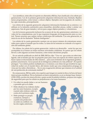 Los cientíﬁcos, entre ellos el experto en cibernética Bill Joy, han clasiﬁcado a los robots por
generaciones. Los de la primera generación adquieren información muy limitada. Repiten
tareas programadas, como tomar y colocar objetos. Ejemplos son los juguetes de cuerda y
las cajas musicales, principalmente.
  Los robots de la segunda generación adquieren información limitada de su entorno y se
utilizan en la industria automotriz para ensamblar, atornillar piezas, soldar y pintar con
aspersores. Son de gran tamaño y sirven para cargar objetos pesados y voluminosos.
  Los de la tercera generación incluyen los avances de las dos generaciones anteriores y se
valen de las computadoras, por lo que requieren lenguajes de programación para su con-
trol. Tienen sensores que captan ciertas condiciones del ambiente. Con esta generación, se
inicia la era de los llamados “Robots Inteligentes”.
  Los robots de la cuarta generación cuentan con un mayor número de extensiones senso-
riales para captar el mundo que los rodea. La tarea de los sensores se extiende a la supervi-
sión del ambiente global.
  Por último, los robots de la quinta generación –todavía en desarrollo– serán los que nos
acompañen en el futuro en todas nuestras actividades cotidianas. Se quiere que los robots
lleven a cabo algunas acciones humanas, como tomar decisiones propias.
  En un artículo publicado en abril de 2000, Bill Joy dijo: “Una vez que exista un robot inte-
ligente, sólo se tendrá que dar un pequeño paso para crear una especie de robots capaces de
hacer copias evolucionadas de ellos mismos… para usar el término de la ingeniería genética,
podrán autoclonarse. Así se pasará de la inteligencia artiﬁcial a la vida artiﬁcial”. El experto
prosigue: “Los robots podrán multiplicarse a sí mismos a un ritmo tal que tendrán la capa-
cidad de acabar con el mundo físico, del mismo modo que una computadora propaga un
virus por las redes cibernéticas… No es una exageración aﬁrmar que estamos en el umbral
de una perfección de extremada maldad”.16
  En consecuencia, Bill Joy pide a los expertos que tengan en cuenta la ética a la hora de hacer
innovaciones cientíﬁcas. No es el primero en hacer esta petición, ya en su tiempo Isaac Asimov
(1920-1992), escritor de ciencia ﬁcción y quien acuñó la palabra robótica, propuso tres reglas
de seguridad para que los robots no p jperjudicaran a los seres humanos:
• Un robot no puede dañar a un ser humano
                               un
  o permitir que se le dañe.
• Debe obedecer las órdenes dadas
                              dadas
  por los seres humanos, excepto
                              ptto
  cuando tales órdenes estén enn
  contra de la primera regla.
• Debe proteger su propia
  existencia, siempre y
  cuando esta protección
  no entre en conﬂicto con
  las dos reglas anteriores.




16 Robots, ¿podrán autoclonarse?, en la revista Conozca Más; p. 20, edición del 15 mayo de 2000.




                                                                                                    33
 
