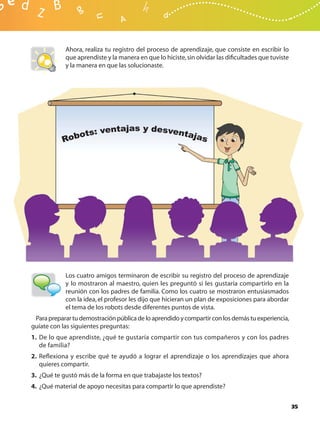 Ahora, realiza tu registro del proceso de aprendizaje, que consiste en escribir lo
            que aprendiste y la manera en que lo hiciste, sin olvidar las diﬁcultades que tuviste
            y la manera en que las solucionaste.




            Los cuatro amigos terminaron de escribir su registro del proceso de aprendizaje
            y lo mostraron al maestro, quien les preguntó si les gustaría compartirlo en la
            reunión con los padres de familia. Como los cuatro se mostraron entusiasmados
            con la idea, el profesor les dijo que hicieran un plan de exposiciones para abordar
            el tema de los robots desde diferentes puntos de vista.
 Para preparar tu demostración pública de lo aprendido y compartir con los demás tu experiencia,
guíate con las siguientes preguntas:
1. De lo que aprendiste, ¿qué te gustaría compartir con tus compañeros y con los padres
   de familia?
2. Reﬂexiona y escribe qué te ayudó a lograr el aprendizaje o los aprendizajes que ahora
   quieres compartir.
3. ¿Qué te gustó más de la forma en que trabajaste los textos?
4. ¿Qué material de apoyo necesitas para compartir lo que aprendiste?


                                                                                                    35
 