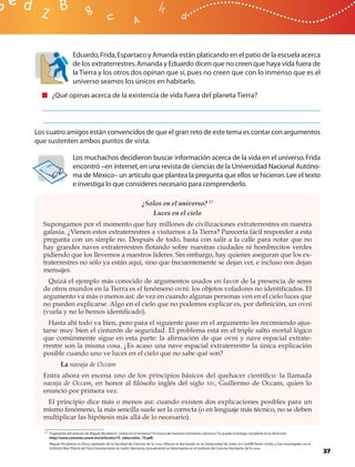 Eduardo, Frida, Espartaco y Amanda están platicando en el patio de la escuela acerca
                     de los extraterrestres. Amanda y Eduardo dicen que no creen que haya vida fuera de
                     la Tierra y los otros dos opinan que sí, pues no creen que con lo inmenso que es el
                     universo seamos los únicos en habitarlo.
        ¿Qué opinas acerca de la existencia de vida fuera del planeta Tierra?




Los cuatro amigos están convencidos de que el gran reto de este tema es contar con argumentos
que sustenten ambos puntos de vista.

                     Los muchachos decidieron buscar información acerca de la vida en el universo. Frida
                     encontró –en internet, en una revista de ciencias de la Universidad Nacional Autóno-
                     ma de México– un artículo que plantea la pregunta que ellos se hicieron. Lee el texto
                     e investiga lo que consideres necesario para comprenderlo.

                                                                   ¿Solos en el universo? 17
                                                                      Luces en el cielo
  Supongamos por el momento que hay millones de civilizaciones extraterrestres en nuestra
  galaxia. ¿Vienen estos extraterrestres a visitarnos a la Tierra? Parecería fácil responder a esta
  pregunta con un simple no. Después de todo, basta con salir a la calle para notar que no
  hay grandes naves extraterrestres ﬂotando sobre nuestras ciudades ni hombrecitos verdes
  pidiendo que los llevemos a nuestros líderes. Sin embargo, hay quienes aseguran que los ex-
  traterrestres no sólo ya están aquí, sino que frecuentemente se dejan ver, e incluso nos dejan
  mensajes.
    Quizá el ejemplo más conocido de argumentos usados en favor de la presencia de seres
  de otros mundos en la Tierra es el fenómeno ovni: los objetos voladores no identiﬁcados. El
  argumento va más o menos así: de vez en cuando algunas personas ven en el cielo luces que
  no pueden explicarse. Algo en el cielo que no podemos explicar es, por deﬁnición, un ovni
  (vuela y no lo hemos identiﬁcado).
    Hasta ahí todo va bien, pero para el siguiente paso en el argumento les recomiendo ajus-
  tarse muy bien el cinturón de seguridad. El problema está en el triple salto mortal lógico
  que comúnmente sigue en esta parte: la aﬁrmación de que ovni y nave espacial extrate-
  rrestre son la misma cosa. ¿Es acaso una nave espacial extraterrestre la única explicación
  posible cuando uno ve luces en el cielo que no sabe qué son?
             La navaja de Occam
  Entra ahora en escena uno de los principios básicos del quehacer cientíﬁco: la llamada
  navaja de Occam, en honor al ﬁlósofo inglés del siglo XIV, Guillermo de Occam, quien lo
  enunció por primera vez.
   El principio dice más o menos así: cuando existen dos explicaciones posibles para un
  mismo fenómeno, la más sencilla suele ser la correcta (o en lenguaje más técnico, no se deben
  multiplicar las hipótesis más allá de lo necesario).

   17 Fragmento del artículo de Miguel Alcubierre “¿Solos en el Universo? En busca de nuestros hermanos cósmicos” Se puede investigar completo en la dirección:
                                                                                                                .
      http://www.comoves.unam.mx/articulos/73_solos/solos_73.pdf.
      Miguel Alcubierre es físico, egresado de la Facultad de Ciencias de la UNAM. Obtuvo el doctorado en la Universidad de Gales, en Cardiff, Reino Unido, y fue investigador en el
      Instituto Max Planck de Física Gravitacional, en Golm, Alemania. Actualmente se desempeña en el Instituto de Ciencias Nucleares de la UNAM.
                                                                                                                                                                                       37
 