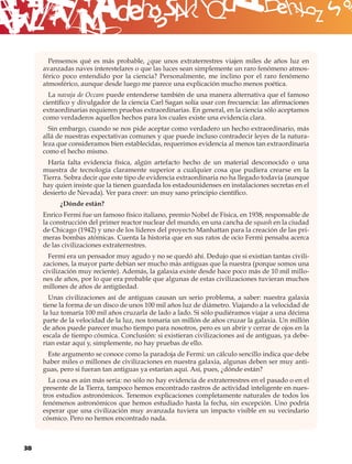 B
       Pensemos qué es más probable, ¿que unos extraterrestres viajen miles de años luz en
     avanzadas naves interestelares o que las luces sean simplemente un raro fenómeno atmos-
     férico poco entendido por la ciencia? Personalmente, me inclino por el raro fenómeno
     atmosférico, aunque desde luego me parece una explicación mucho menos poética.
       La navaja de Occam puede entenderse también de una manera alternativa que el famoso
     cientíﬁco y divulgador de la ciencia Carl Sagan solía usar con frecuencia: las aﬁrmaciones
     extraordinarias requieren pruebas extraordinarias. En general, en la ciencia sólo aceptamos
     como verdaderos aquellos hechos para los cuales existe una evidencia clara.
       Sin embargo, cuando se nos pide aceptar como verdadero un hecho extraordinario, más
     allá de nuestras expectativas comunes y que puede incluso contradecir leyes de la natura-
     leza que consideramos bien establecidas, requerimos evidencia al menos tan extraordinaria
     como el hecho mismo.
       Haría falta evidencia física, algún artefacto hecho de un material desconocido o una
     muestra de tecnología claramente superior a cualquier cosa que pudiera crearse en la
     Tierra. Sobra decir que este tipo de evidencia extraordinaria no ha llegado todavía (aunque
     hay quien insiste que la tienen guardada los estadounidenses en instalaciones secretas en el
     desierto de Nevada). Ver para creer: un muy sano principio cientíﬁco.
          ¿Dónde están?
     Enrico Fermi fue un famoso físico italiano, premio Nobel de Física, en 1938, responsable de
     la construcción del primer reactor nuclear del mundo, en una cancha de squash en la ciudad
     de Chicago (1942) y uno de los líderes del proyecto Manhattan para la creación de las pri-
     meras bombas atómicas. Cuenta la historia que en sus ratos de ocio Fermi pensaba acerca
     de las civilizaciones extraterrestres.
       Fermi era un pensador muy agudo y no se quedó ahí. Dedujo que si existían tantas civili-
     zaciones, la mayor parte debían ser mucho más antiguas que la nuestra (porque somos una
     civilización muy reciente). Además, la galaxia existe desde hace poco más de 10 mil millo-
     nes de años, por lo que era probable que algunas de estas civilizaciones tuvieran muchos
     millones de años de antigüedad.
       Unas civilizaciones así de antiguas causan un serio problema, a saber: nuestra galaxia
     tiene la forma de un disco de unos 100 mil años luz de diámetro. Viajando a la velocidad de
     la luz tomaría 100 mil años cruzarla de lado a lado. Si sólo pudiéramos viajar a una décima
     parte de la velocidad de la luz, nos tomaría un millón de años cruzar la galaxia. Un millón
     de años puede parecer mucho tiempo para nosotros, pero es un abrir y cerrar de ojos en la
     escala de tiempo cósmica. Conclusión: si existieran civilizaciones así de antiguas, ya debe-
     rían estar aquí y, simplemente, no hay pruebas de ello.
      Este argumento se conoce como la paradoja de Fermi: un cálculo sencillo indica que debe
     haber miles o millones de civilizaciones en nuestra galaxia, algunas deben ser muy anti-
     guas, pero si fueran tan antiguas ya estarían aquí. Así, pues, ¿dónde están?
       La cosa es aún más seria: no sólo no hay evidencia de extraterrestres en el pasado o en el
     presente de la Tierra, tampoco hemos encontrado rastros de actividad inteligente en nues-
     tros estudios astronómicos. Tenemos explicaciones completamente naturales de todos los
     fenómenos astronómicos que hemos estudiado hasta la fecha, sin excepción. Uno podría
     esperar que una civilización muy avanzada tuviera un impacto visible en su vecindario
     cósmico. Pero no hemos encontrado nada.



38
 