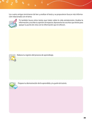 Los cuatro amigos terminaron de leer y analizar el texto y se propusieron buscar más informa-
ción relacionada con el tema.
            Tú también busca otros textos que traten sobre la vida extraterrestre. Analiza la
            información y escribe tu opinión al respecto. Aprovecha los escritos que leíste para
            apoyar tu punto de vista con la información que te ofrecen.




          Elabora tu registro del proceso de aprendizaje.




           Prepara tu demostración de lo aprendido y tu guión de tutoría.




                                                                                                   39
 