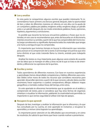 B
    Leo y analizo
    En esta parte te compartimos algunos escritos que pueden interesarte. Te re-
    comendamos hacer primero una lectura general; después, date la oportunidad
    de leer y releer de diferentes maneras: en silencio, en voz alta, con la ayuda de
    un compañero, palabra por palabra, renglones arriba, renglones abajo, un párrafo
    antes o un párrafo después; de ese modo entenderás palabras, frases, opiniones,
    hipótesis, argumentos y conclusiones.
      Es posible que durante las lecturas encuentres palabras o frases que no en-
    tiendas; en ese caso te recomendamos que, antes de buscarlas en el diccionario,
    intentes encontrar su sentido, a partir de lo que has comprendido del mismo tex-
    to; luego corroborarás su signiﬁcado. Aprovecha todos los materiales que tengas
    a la mano y averigua lo que no comprendas.
      Es importante que inviertas tiempo en buscar la información que necesites
    para avanzar en la comprensión de tu texto. Si al investigar encuentras que otro
    tema distinto al que estás tratando llama tu interés, anótalo para trabajarlo
    después.
     Analizar los textos es muy importante, pues algunas veces estarás de acuerdo
    con las ideas que se manejan en ellos y otras no; de lo que se trata es de enten-
    derlos y diferenciar tus opiniones de lo que lees.

    Escribo y reviso
    Todos aprendemos de diferentes maneras. Con base en nuestras experiencias
    y aprendizajes hemos desarrollado competencias y hábitos diferentes para estu-
    diar. Debes echar mano de todos los recursos que consideres necesarios para
    aprender: desarrollar ejercicios a partir de lo que conoces; calcular datos; escribir
    resúmenes; hacer esquemas o cuadros comparativos; dibujar; elaborar mapas
    geográﬁcos o mentales; realizar líneas del tiempo, entre otros.
      En este apartado te ofrecemos herramientas que te ayudarán en el análisis y
    comprensión de textos, pero si consideras que hay otras formas de organizar,
    sintetizar o visualizar la información, ¡adelante!, la creatividad está permitida. Lo
    importante es que sientas seguridad al utilizar este tipo de apoyos.

    Recupero lo que aprendí
    Después de leer, investigar y analizar la información que te ofrecemos y la que
    has consultado por tu cuenta, en este apartado te invitamos a recuperar lo
    aprendido y a revisar cómo lograste tus aprendizajes.
      Es importante poner atención en las diﬁcultades que encontraste y en cómo
    las resolviste. Así sabrás lo que tienes que hacer cuando vuelvan a presentarse.




4
 