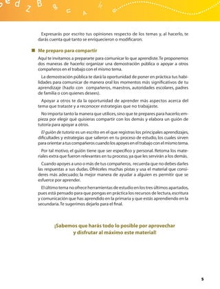 Expresarás por escrito tus opiniones respecto de los temas y, al hacerlo, te
darás cuenta qué tanto se enriquecieron o modiﬁcaron.

Me preparo para compartir
Aquí te invitamos a prepararte para comunicar lo que aprendiste. Te proponemos
dos maneras de hacerlo: organizar una demostración pública o apoyar a otros
compañeros en el trabajo con el mismo tema.
  La demostración pública te dará la oportunidad de poner en práctica tus habi-
lidades para comunicar de manera oral los momentos más signiﬁcativos de tu
aprendizaje (hazlo con compañeros, maestros, autoridades escolares, padres
de familia o con quienes desees).
  Apoyar a otros te da la oportunidad de aprender más aspectos acerca del
tema que trataste y a reconocer estrategias que no trabajaste.
  No importa tanto la manera que utilices, sino que te prepares para hacerlo; em-
pieza por elegir qué quisieras compartir con los demás y elabora un guión de
tutoría para apoyar a otros.
  El guión de tutoría es un escrito en el que registras los principales aprendizajes,
diﬁcultades y estrategias que salieron en tu proceso de estudio, los cuales sirven
para orientar a tus compañeros cuando los apoyes en el trabajo con el mismo tema.
  Por tal motivo, el guión tiene que ser especíﬁco y personal. Retoma los mate-
riales extra que fueron relevantes en tu proceso, ya que les servirán a los demás.
  Cuando apoyes a uno o más de tus compañeros, recuerda que no debes darles
las respuestas a sus dudas. Ofréceles muchas pistas y usa el material que consi-
deres más adecuado; la mejor manera de ayudar a alguien es permitir que se
esfuerce por aprender.
  El último tema no ofrece herramientas de estudio en los tres últimos apartados,
pues está pensado para que pongas en práctica los recursos de lectura, escritura
y comunicación que has aprendido en la primaria y que estás aprendiendo en la
secundaria. Te sugerimos dejarlo para el ﬁnal.



         ¡Sabemos que harás todo lo posible por aprovechar
               y disfrutar al máximo este material!




                                                                                        5
 