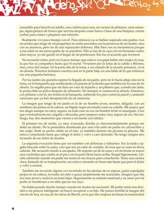 B
    armadillo para hacerlo en adobo, una culebra para asar, un racimo de plátanos, unas naran-
    jas, algún pedazo de tronco que serviría después como banco o base de una lámpara, ciertas
    yerbas para comer o preparar una infusión.
      Realmente viví poco tiempo con él. Para entonces ya se habían separado mis padres. Los
    recuerdos que tengo de mi progenitor no están asociados con la presencia de mi madre, sino
    con su ausencia, pero no de una separación dolorosa. Más bien con su inexistencia porque
    a esa edad no me preocupaba de su paradero. Ella se fue de la casa con mi hermana cuatro
    años mayor, yo me quedé en el hogar de mi predecesor. Ése fue el acuerdo que tuvieron.
      No recuerdo cómo, pero en el poco tiempo que estuve con papá había otra mujer en casa,
    la que fue su compañera hasta que él murió. Vivíamos por la loma de la salida a Briones,
    muy cerca del campo. En la parte alta de la loma, a un costado de la escuela primaria, vivía
    mi abuela. Nosotros teníamos nuestra casa en la parte baja, en una falda de lo que entonces
    era una pequeña barranca.
      Por las tardes me gustaba esperar la llegada de mi padre, pero no lo hacía abajo sino en la
    loma, en la banquetita que estaba junto a la puerta de la tienda que también era la casa de mi
    abuela. Le rogaba para que me ﬁara un vaso de tepache y un plátano que, cuando me daba,
    le ponía chile en polvo después de rebanarlo. No siempre se conmovía la abuela. Entonces,
    con plátano o sin él, me tiraba en la banqueta, subiendo los pies contra la pared y cantando
    canciones que ya han desaparecido de mi memoria.
      La imagen que tengo de mi padre es la de un hombre joven, moreno, delgado, con un
    sombrero de palma en la cabeza, un bigote negro recortado como su cabello. Me parece que
    era alegre aunque no estoy seguro, en todo caso no era un hombre triste ni amargado. Creo
    que eventualmente me cargaba o abrazaba, pero tampoco estoy muy seguro de eso. Sin em-
    bargo, hay dos momentos que vienen a mi mente con nitidez.
      El primero era de noche, ya muy avanzada, lloraba yo desconsoladamente porque me
    dolía un diente. De la penumbra alumbrada por una vela salió mi padre en calzoncillos y
    me cargó. Sentí su pecho cálido en el mío, yo también dormía sin piyama ni playera. Me
    estuvo consolando hasta que mitigó el dolor y volví a caer dormido. No tengo ningún otro
    recuerdo de ese dolor de muelas.
      La segunda evocación tiene que ver también con dolencias y bálsamos. Era la tarde y ju-
    gaba hincado sobre la cama, creo que era un catre de costales, de esos que se usan en tierra
    caliente. Me recuerdo riendo a carcajadas. De repente caí de la cama y en mi frente se marcó
    una corcholata que estaba en el piso con la parte ﬁlosa hacia arriba. Sangré ligeramente. Llo-
    raba adolorido cuando mi padre me tomó en sus brazos para consolarme. Tenía una camisa
    clara, húmeda de su transpiración, me estuvo mirando un buen rato hasta que pasó el dolor
    y volví a sonreír.
      También me recuerdo alguna vez recostado en las piernas de su esposa, quien espulgaba
    piojos en mi cabeza, revisaba mi oído o quizá simplemente me acariciaba. Imagino que ella
    era muy joven y todavía no tenía hijos. Seguramente su instinto maternal y su amor por mi
    padre se transferían a un niño que no era suyo.
      No había pasado mucho tiempo cuando mi madre me secuestró. Mi padre tomó una deci-
    sión a mi parecer inteligente: no buscó recuperar a su hijo. Me parece terrible la imagen del
    círculo de tiza, en una de las obras de Brecht, en la que dos mujeres reclaman la maternidad



8
 