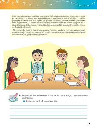 de un niño y tienen que tirar, cada una, de uno de los brazos del pequeño, y quien lo saque
del círculo hacia sí misma será reconocida por el juez como la madre legítima. La madre
que verdaderamente ama a su hijo no jala para no lastimarlo, preﬁere perderlo que hacerle
daño. Algo similar a la bíblica decisión del Rey Salomón: partir un hijo en dos para dar la
mitad a cada una de las mujeres que reclamaban la maternidad, justamente lo que les corres-
ponde ni más ni menos.
  No conozco los motivos de mi padre para no correr en una lucha fratricida y encarnizada
detrás de su hijo. Tal vez era comodidad. Nunca hablamos de eso, pero se lo agradezco pro-
fundamente. Creo que fue la mejor decisión.




        1. Después de leer varias veces el cuento, los cuatro amigos comentan lo que
           entendieron.
                 Tú también escribe lo que entendiste.




                                                                                              9
 