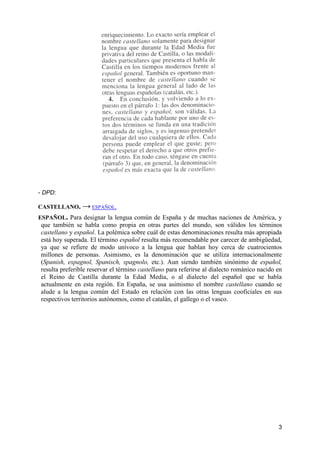 3
- DPD:
CASTELLANO. → ESPAÑOL.
ESPAÑOL. Para designar la lengua común de España y de muchas naciones de América, y
que también se habla como propia en otras partes del mundo, son válidos los términos
castellano y español. La polémica sobre cuál de estas denominaciones resulta más apropiada
está hoy superada. El término español resulta más recomendable por carecer de ambigüedad,
ya que se refiere de modo unívoco a la lengua que hablan hoy cerca de cuatrocientos
millones de personas. Asimismo, es la denominación que se utiliza internacionalmente
(Spanish, espagnol, Spanisch, spagnolo, etc.). Aun siendo también sinónimo de español,
resulta preferible reservar el término castellano para referirse al dialecto románico nacido en
el Reino de Castilla durante la Edad Media, o al dialecto del español que se habla
actualmente en esta región. En España, se usa asimismo el nombre castellano cuando se
alude a la lengua común del Estado en relación con las otras lenguas cooficiales en sus
respectivos territorios autónomos, como el catalán, el gallego o el vasco.
 