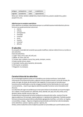 antiguo antiquísimo cruel crudelísimo
sagrado sacratísimo sabio sapientísimo
Otros con -érrimo:célebre-celebérrimo,mísero-misérrimo,salubre-salubérrimo,pobre-
paupérrimo,etc.
Adjetivosque no aceptan superlativos
Estos adjetivosnoaceptansuperlativosporque sucualidad expresamodoabsolutoyde esa
formano se puede aumentarodisminuir.
 eterno
 infinito
 omnipotente
 ilimitado
 inmortal
 único
 muerto
 inmortal
 difunto
El adverbio
Es una parte invariable de laoraciónque puede modificar,matizarodeterminaraunverboo a
otro adverbio.
Clasesde adverbios:
1. Lugar: lejos,cerca,aquí,allí,allá,acá.
2. Modo: así, bien,mal,etc.
3. Tiempo:ayer,mañana,nunca,hoy,jamás,siempre,aveces.
4. Duda: quizás,tal vez,acaso.
5. Cantidad:mucho,poco,bastante,demasiado.
6. Afirmación:sí,también.
7. Negación:no,tampoco
Características de los adverbios
En la morfologíaespañolasuelenserinvariablesoconciertosmorfemas.Sueleañadir
informacióncircunstancialal verbo,yalgunosinclusoatodala oración,ya sea de tiempo,de
modo,de lugar,de duda,de afirmaciónode negación.Enesoscasosse consideraque
funcionacomomodificadoranivel de sintagmaverbal («lohice fácilmente») onivel causal
(«sinceramente,...»)porloque algunosadverbiospuedenfuncionarcomomarcadoresdel
discurso.
Los adverbiosde lugarsonpalabrasque sirvenparaindicarel sitiodonde se encuentraalgún
seru objeto.Yestospuedenser:adelante,atrás,adonde,ahí,aquí,allí,allá,arriba,cerca,
delante,detrás,donde,encima,lejos,etc.
El adverbiode modopuede formarse mediantelacolocacióndel sufijo -mente al final de
algunosadjetivos.Porejemplo:rápido(adjetivo) >>rápidamente (adverbio).Tambiénpueden
formarse compuestosparasintéticosadverbialesagregandoel prefijoa- yel sufijo -as:A gatas,
a escondidas,aciegas...Algunossintagmaspreposicionalesasimismohansidolexicalizados
como adverbios:aposta> aposta,a penas> apenas,etc.
Ambos,tantoel adverbiocomoel adjetivopuedenserprecedidosporcuantificadorescomo:
 