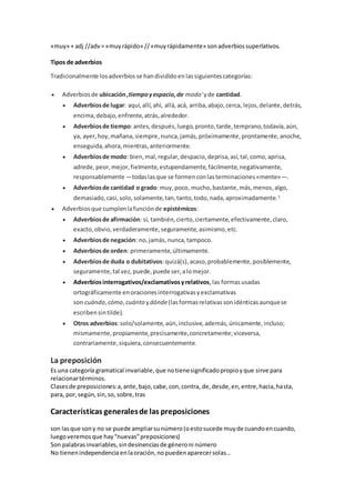 «muy» + adj //adv= «muyrápido» //«muyrápidamente» sonadverbiossuperlativos.
Tipos de adverbios
Tradicionalmente losadverbiosse handivididoenlassiguientescategorías:
 Adverbiosde ubicación,tiempoyespacio,de modo'yde cantidad.
 Adverbiosde lugar: aquí,allí,ahí, allá,acá, arriba,abajo,cerca, lejos,delante,detrás,
encima,debajo,enfrente,atrás,alrededor.
 Adverbiosde tiempo:antes,después,luego,pronto,tarde,temprano,todavía,aún,
ya, ayer,hoy,mañana,siempre,nunca,jamás,próximamente,prontamente,anoche,
enseguida,ahora,mientras,anteriormente.
 Adverbiosde modo: bien,mal,regular,despacio,deprisa,así,tal,como,aprisa,
adrede,peor,mejor,fielmente,estupendamente,fácilmente,negativamente,
responsablemente —todaslasque se formenconlasterminaciones«mente»—.
 Adverbiosde cantidad o grado: muy,poco, mucho,bastante,más,menos,algo,
demasiado,casi,solo,solamente,tan,tanto,todo,nada,aproximadamente.1
 Adverbiosque cumplenlafunciónde epistémicos:
 Adverbiosde afirmación: sí, también,cierto,ciertamente,efectivamente,claro,
exacto,obvio,verdaderamente,seguramente,asimismo,etc.
 Adverbiosde negación: no, jamás,nunca,tampoco.
 Adverbiosde orden: primeramente,últimamente.
 Adverbiosde duda o dubitativos:quizá(s),acaso,probablemente,posiblemente,
seguramente,tal vez,puede,puede ser,alomejor.
 Adverbiosinterrogativos/exclamativosyrelativos,las formasusadas
ortográficamente enoracionesinterrogativasyexclamativas
son cuándo,cómo,cuánto ydónde(lasformasrelativassonidénticasaunquese
escriben sintilde).
 Otros adverbios:solo/solamente,aún,inclusive,además,únicamente,incluso;
mismamente,propiamente,precisamente,concretamente;viceversa,
contrariamente,siquiera,consecuentemente.
La preposición
Es una categoría gramatical invariable,que notienesignificadopropioyque sirve para
relacionartérminos.
Clasesde preposiciones:a,ante,bajo,cabe,con,contra, de,desde,en,entre,hacia,hasta,
para, por,según,sin,so, sobre,tras
Características generalesde las preposiciones
son lasque sony no se puede ampliarsunúmero(oestosucede muyde cuandoencuando,
luegoveremosque hay“nuevas”preposiciones)
Son palabrasinvariables,sindesinenciasde géneroni número
No tienenindependencia enlaoración,nopuedenaparecersolas…
 
