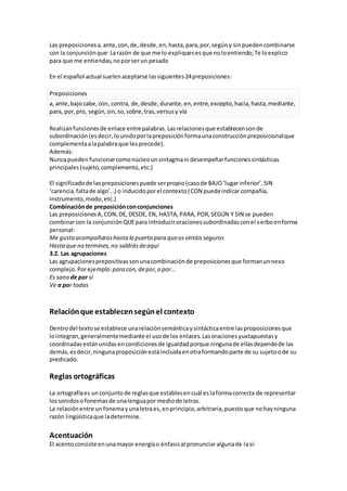 Las preposicionesa,ante,con,de,desde,en,hasta,para,por,segúny sinpuedencombinarse
con la conjunciónque:Larazón de que me lo expliquesesque noloentiendo;Te loexplico
para que me entiendas,noporserun pesado
En el español actual suelenaceptarse lassiguientes24preposiciones:
Preposiciones
a, ante,bajocabe,con, contra, de,desde,durante,en,entre,excepto,hacia,hasta,mediante,
para, por,pro, según,sin,so,sobre,tras,versusy vía
Realizanfuncionesde enlace entrepalabras.Lasrelacionesque establecensonde
subordinación(esdecir,lounidoporlapreposiciónformaunaconstrucciónpreposicionalque
complementaalapalabraque lesprecede).
Además:
Nuncapueden funcionarcomonúcleounsintagmani desempeñarfuncionessintácticas
principales(sujeto,complemento,etc.)
El significadode laspreposicionespuede serpropio(casode BAJO‘lugarinferior’,SIN
‘carencia,faltade algo’…) o inducidoporel contexto(CON puedeindicarcompañía,
instrumento,modo,etc.)
Combinaciónde preposiciónconconjunciones
Las preposicionesA,CON,DE,DESDE, EN, HASTA,PARA,POR,SEGÚN Y SIN se pueden
combinarcon la conjunciónQUEpara introduciroracionessubordinadasconel verboenforma
personal:
Me gustaacompañaroshasta la puerta para queossintáisseguros
Hastaque no termines,no saldrásdeaquí
3.2. Las agrupaciones
Las agrupacionesprepositivassonunacombinaciónde preposicionesque formanunnexo
complejo.Porejemplo:para con,depor,a por…
Es sano de por sí
Ve a por todas
Relaciónque establecensegúnel contexto
Dentrodel textose establece unarelaciónsemánticaysintácticaentre lasproposicionesque
lointegran,generalmentemediante el usode los enlaces.Lasoracionesyuxtapuestasy
coordinadasestánunidasencondicionesde igualdadporque ningunade ellasdependede las
demás,esdecir,ningunaproposiciónestáincluidaenotraformandoparte de su sujetoode su
predicado.
Reglas ortográficas
La ortografíaes unconjuntode reglasque establecencuál eslaformacorrecta de representar
lossonidosofonemasde unalenguapor mediode letras.
La relaciónentre unfonemayunaletraes,enprincipio,arbitraria,puestoque nohayninguna
razón lingüísticaque ladetermine.
Acentuación
El acentoconsiste enunamayor energíao énfasisal pronunciaralgunade lasí-
 