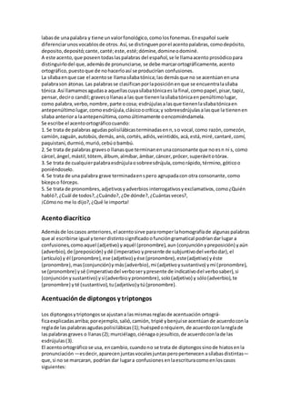 labasde unapalabra y tiene unvalorfonológico,comolosfonemas.Enespañol suele
diferenciarunosvocablosde otros.Así,se distinguenporel acentopalabras, comodepósito,
deposito,depositó;cante,canté;este,esté;dómine,domineodominé.
A este acento,que poseentodaslaspalabras del español,se le llamaacento prosódicopara
distinguirlodel que,ademásde pronunciarse, se debe marcarortográficamente, acento
ortográfico,puestoque de nohacerloasí se producirían confusiones.
La sílabaenque cae el acentose llamasílabatónica;las demásque no se acentúan enuna
palabrason átonas.Las palabrasse clasificanporlaposiciónenque se encuentralasílaba
tónica.Así llamamosagudasa aquellascuyasílabatónicaes la final,comopapel,pisar,tapiz,
pensar,deciro candil;gravesollanasa las que tienenlasílabatónicaenpenúltimolugar,
como palabra,verbo,nombre,parte ocosa; esdrújulasalasque tienenlasílabatónicaen
antepenúltimolugar,como esdrújula,clásicoocrítica;y sobreesdrújulasalasque la tienenen
sílaba anteriora laantepenúltima,comoúltimamente oencomiéndamela.
Se escribe el acentoortográficocuando:
1. Se trata de palabras agudaspolisilábicasterminadasenn,so vocal,como razón,comezón,
camión,zaguán,autobús,demás, anís,cortés,adiós,veintidós, acá,está,miré,cantaré,comí,
paquistaní,durmió,murió,cebúobambú.
2. Se trata de palabras graveso llanasque terminanenunaconsonante que no esn ni s, como
cárcel,ángel,mástil,tótem, álbum, almíbar,ámbar,cáncer, prócer,superávitotórax.
3. Se trata de cualquierpalabraesdrújulaosobreesdrújula,comorápido,término, góticoo
poniéndoselo.
4. Se trata de una palabra grave terminadaenspero agrupadacon otra consonante, como
bícepso fórceps.
5. Se trata de pronombres,adjetivosyadverbios interrogativosyexclamativos, como¿Quién
habló?,¿Cuál de todos?,¿Cuándo?, ¿De dónde?,¿Cuántasveces?,
¡Cómono me lo dijo?,¿Qué le importa!
Acentodiacrítico
Ademásde loscasos anteriores,el acentosirve pararomperlahomografíade algunaspalabras
que al escribirse igual ytenerdistintosignificadoofuncióngramatical podríandarlugar a
confusiones,comoaquel (adjetivo) yaquél (pronombre),aun (conjunciónypreposición) yaún
(adverbio),de (preposición) ydé (imperativo ypresente de subjuntivodel verbodar),el
(artículo) y él (pronombre),ese (adjetivo)yése (pronombre),este(adjetivo) yéste
(pronombre),mas(conjunción)y más(adverbio),mi (adjetivoysustantivo) ymí (pronombre),
se (pronombre) ysé (imperativodel verboserypresente de indicativodel verbosaber),si
(conjunción ysustantivo) ysí(adverbioypronombre),solo(adjetivo) y sólo(adverbio),te
(pronombre) yté (sustantivo),tu(adjetivo)ytú(pronombre).
Acentuaciónde diptongos y triptongos
Los diptongosytriptongosse ajustana lasmismasreglasde acentuación ortográ-
ficaexplicadasarriba;porejemplo,salió,camión, tripié ybenjuíse acentúande acuerdoconla
reglade las palabrasagudaspolisilábicas(1);huéspedoréquiem, de acuerdoconlareglade
laspalabrasgraves o llanas(2);murciélago,ciénagaojesuítico,de acuerdoconlade las
esdrújulas(3).
El acentoortográficose usa, encambio,cuandono se trata de diptongossinode hiatosenla
pronunciación —esdecir,aparecenjuntasvocalesjuntasperopertenecen asílabasdistintas—
que,si no se marcaran, podrían dar lugara confusiones enlaescrituracomoenloscasos
siguientes:
 