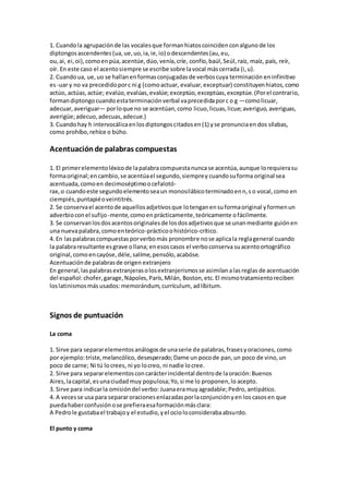 1. Cuandola agrupaciónde las vocalesque formanhiatoscoincidenconalguno de los
diptongosascendentes(ua,ue,uo,ia,ie,io) odescendentes(au,eu,
ou,ai, ei, oi),comoenpúa,acentúe,dúo,venía,críe, confío,baúl,Seúl,raíz, maíz, país, reír,
oír. En este caso el acentosiempre se escribe sobre lavocal máscerrada (i,u).
2. Cuandoua, ue,uo se hallanenformasconjugadasde verboscuya terminación eninfinitivo
es-uar y no va precedidoporc ni g (comoactuar, evaluar,exceptuar) constituyenhiatos,como
actúo, actúas, actúe; evalúo,evalúas,evalúe; exceptúo,exceptúas,exceptúe.(Porel contrario,
formandiptongocuando estaterminaciónverbal vaprecedidaporc o g —comolicuar,
adecuar, averiguar— porloque no se acentúan,como licuo,licuas,licue;averiguo, averiguas,
averigüe;adecuo,adecuas,adecue.)
3. Cuandohay h intervocálicaenlosdiptongoscitadosen(1) yse pronunciaen dos sílabas,
como prohíbo,rehíce o búho.
Acentuaciónde palabras compuestas
1. El primerelementoléxicode lapalabracompuestanuncase acentúa,aunque lorequierasu
formaoriginal;encambio,se acentúael segundo,siemprey cuandosuforma original sea
acentuada, comoen decimoséptimoocefalotó-
rax,o cuandoeste segundoelementoseaun monosilábicoterminadoenn,s o vocal,como en
ciempiés,puntapiéoveintitrés.
2. Se conservael acentode aquellosadjetivosque lotenganensuformaoriginal yformenun
adverbioconel sufijo -mente,como enprácticamente,teóricamente ofácilmente.
3. Se conservanlosdosacentosoriginalesde losdosadjetivosque se unanmediante guiónen
una nuevapalabra,comoenteórico-prácticoohistórico-crítico.
4. En laspalabrascompuestasporverbomás pronombre nose aplicala reglageneral cuando
la palabraresultante esgrave ollana; enesoscasos el verboconserva suacentoortográfico
original,comoencayóse,déle,salíme,pensólo,acabóse.
Acentuaciónde palabrasde origen extranjero
En general,laspalabrasextranjerasolosextranjerismosse asimilanalasreglas de acentuación
del español:chofer,garage,Nápoles,París,Milán, Boston,etc.El mismotratamientoreciben
loslatinismosmás usados:memorándum,currículum, adlíbitum.
Signos de puntuación
La coma
1. Sirve para separarelementosanálogosde unaserie de palabras,frasesyoraciones, como
por ejemplo:triste,melancólico,desesperado;Dame un pocode pan,un poco de vino,un
poco de carne; Ni tú locrees, ni yo locreo, ni nadie locree.
2. Sirve para separarelementosconcarácterincidental dentrode laoración:Buenos
Aires,lacapital,esunaciudadmuy populosa;Yo,si me lo proponen,lo acepto.
3. Sirve para indicarla omisióndel verbo: Juanaeramuy agradable;Pedro, antipático.
4. A vecesse usa para separaroracionesenlazadasporlaconjunciónyen los casosen que
puedahaberconfusiónose prefieraesaformaciónmásclara:
A Pedrole gustabael trabajoy el estudio,yel ocioloconsiderabaabsurdo.
El punto y coma
 