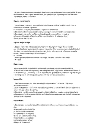 3. El valor de estossignoscorresponde al del punto;peroellonoexcluyela posibilidadde que
se empleenlosotrossignos.Esfrecuente, porejemplo, que vayanseguidosde unacoma:
¿Quiénes?,¿cómohavenido?
El guión menoro corto
1. Se utilizaparamarcar la separaciónde laspalabrasal final del renglóne indica que la
palabracontinúaenel siguiente:
Se desconoce el origenprecisode estaespeciede fenómenos.
2. Se usa endeterminadaspalabrascompuestasparaindicarrelación:teóricopráctico.
3. Se usa para marcar los prefijosoiniciosde palabras,comohiper-,i-,sub-,o
coloq-,presid-;yparaseñalarlossufijosoterminacionesde palabras: -izar,
-ismo, -ero,o-uar, -s, -jer.
El guión mayor o largo
1. Separa elementosintercaladosenunaoración.Esun gradomayor de separación
que el indicadoporlas comasen laoración incidental:“Nuevaaurora, nuevaciudad.Ciudad
sincabos —recuerdoopresentimiento—,aladerivasobre unrío de asfalto,cercanaa la
catarata de su propiaimagendescompuesta.”
(C.Fuentes).
2. Es el signoempleadoparamarcarel diálogo: —Bueno,¿vendrásestatarde?
—Nolosé.
El paréntesis
Separaigualmente loselementosincidentalesque aparecendentrode unaoración:
“Y te diré más: si hay politiqueros(yme avengo aque loshay),donde ahoralos veomenoses
enmi bando.”(M. L. Guzmán).Se usan lascomas,los guionesolos paréntesissegúnel mayor
o menorgrado de relaciónque tengalaincidental con loque se escribe.
Las comillas
1. Destacan unacita o una frase reproducidatextualmente:Yyole dije:“¡Caramba!
¡Estás desconocido!”.
2. Dan ciertoénfasisounsentidoirónicoaunapalabra: La “amabilidad”con que recibióasus
competidoresloshizodesconfiar.
3. Se usanal escribirunapalabranueva(neologismo) oalgúnvocablopoco conocido(una
palabraespecíficade unaespecialidadprofesional ode una época enparticular):Lascabinas
“presurizadas”del avión.
Los corchetes
1. Se usanpara completarloque hipotéticamente faltaenunainscripción,un códice ouna
cita:
Dejaque el hombre de jui[cio]
En las obrasque compo[ne]
Se vaya con piesde plo[mo]
Que el que saca a luzpape[les]
Para entretenerdonce[llas]
Escribe a tontas y a lo[cas]
(Miguel de Cervantes)
 