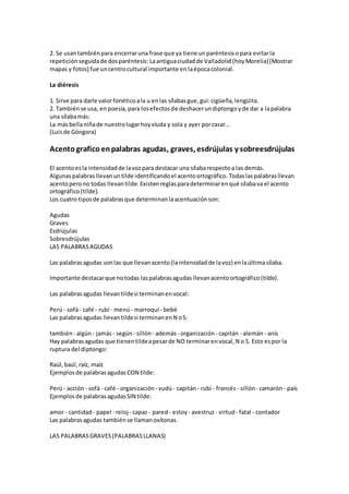 2. Se usantambiénpara encerraruna frase que ya tiene unparéntesisopara evitarla
repeticiónseguidade dosparéntesis: Laantiguaciudadde Valladolid (hoyMorelia)[Mostrar
mapas y fotos] fue uncentrocultural importante en laépocacolonial.
La diéresis
1. Sirve para darle valorfonéticoala u enlas sílabasgue,gui:cigüeña,lengüita.
2. Tambiénse usa, enpoesía,para losefectosde deshacerundiptongoyde dar a lapalabra
una sílabamás:
La másbellaniñade nuestrolugarhoyvïuda y sola y ayer porcasar…
(Luisde Góngora)
Acentograficoenpalabras agudas, graves, esdrújulas y sobreesdrújulas
El acentoesla intensidadde lavozpara destacar una sílabarespectoa las demás.
Algunaspalabrasllevanuntilde identificandoel acentoortográfico. Todaslaspalabrasllevan
acentoperono todas llevantilde. Existenreglasparadeterminarenqué sílabava el acento
ortográfico(tilde).
Los cuatro tiposde palabrasque determinanlaacentuaciónson:
Agudas
Graves
Esdrújulas
Sobresdrújulas
LAS PALABRASAGUDAS
Las palabrasagudas sonlas que llevanacento(laintensidadde lavoz) enlaúltimasílaba.
Importante destacarque notodas laspalabrasagudas llevanacentoortográfico(tilde).
Las palabrasagudas llevantildesi terminanenvocal:
Perú- sofá- café - rubí - menú- marroquí - bebé
Las palabrasagudas llevantildesi terminanenN oS:
también- algún- jamás- según- sillón- además- organización - capitán - alemán- anís
Hay palabrasagudas que tienentildeapesarde NO terminarenvocal,N o S. Esto espor la
ruptura del diptongo:
Raúl,baúl,raíz, maíz
Ejemplosde palabrasagudasCON tilde:
Perú- acción- sofá - café - organización- vudú- capitán- rubí - francés- sillón- camarón- país
Ejemplosde palabrasagudasSIN tilde:
amor - cantidad- papel - reloj - capaz - pared- estoy - avestruz- virtud- fatal - contador
Las palabrasagudas tambiénse llamanoxítonas.
LAS PALABRASGRAVES(PALABRASLLANAS)
 