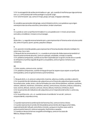 3. En laconjugaciónde verbosterminadosen-ger, -gir,cuandoel morfemaque sigacomience
con a, o, comoprotejodel verboprotegerosurjade surgir.
4. En laterminación -aje,comoenlinaje,peaje,carruaje,lenguajeoabordaje.
K
En vocablosque procedendel griego,comokilómetrookirie,oenpalabras cuyoorigen
extranjerotrae conellasestaletra,comokáiser,kinderokantiano
N
nn cuandose unenunprefijoterminadoenny una palabracon n inicial;asíconnotar,
connubio,ennoblecer,innovarocircunnavegar.
Q
Antesde e,i,y seguidanecesariamente poru,pararepresentarel fonema velaroclusivosordo
/k/,como enqueso,quien,quince,poquitooataque.
R
1. En posicióninicialde palabra,pararepresentarel fonemaalveolarvibrante múltiple/rr/,
como rosa,risa o raro.
2. Despuésde lasconsonantesb,l,n, s cuandoes principiode sílabarepresenta tambiénel
fonemaanteriormente descrito,comoensubrayar,alrededor, enredooisraelita.
3. En palabrascompuestas,cuandose escribenseparadasporunguiónuna de otra o cuando
se antepone unprefijo seguidode guiónaunapalabra, como engreco-romanoo pre-
romántico.
RR
1. Entre vocales,comoenerrar, corroer.
2. En palabrascompuestas,cuandonohayguiónque las separe oque separe unprefijode
ciertapalabra,como engrecorromanoo prerromántico.
V
1. Despuésde b,n, d, comoen subversión,inventar,adverso,envidia,convidaroadvertir.
2. En lospretéritosde indicativoode subjuntivoyenel futurode subjuntivo (pocousual) de
losverbosestar, andar,tener,y de losformadoscon este último(detener,sostener,contener,
retener, obtener,mantener,entretener, atener),comoestuve,estuviera,anduve,anduviera,
tuve,tuviera,detuve, sostuve,contuve,retuve,obtuve,mantuve,entretuve,atuve.
3. En lospresentesde indicativoode subjuntivoyenel imperativodelverbo ir,comovoy,
vayas,ve.
4. En losprefijosvice-,viz-,vi- cuandotienen el sentidode ‘envezde’,como en
vicepresidente,vizcondeovirrey.
X
1. Cuandorepresentalacombinaciónde fonemas/ks/,comoenéxitooléxico.
2. Cuandorepresentael sonido/sh/de palabrasprovenientesde lenguasamerindias,
especialmentedel náhuatl,comoXolao mixiote,aunque enmuchoscasos varíe la
pronunciaciónhacia/s/,comoenxocoyote,Xochimilcoocacaxtle.
3. Cuandose deseaconservarunagrafía etimológica,comoenloscasosde
México,Xalapao Xalisco.
Y
 