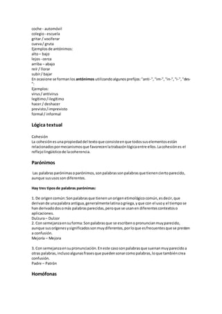 coche - automóvil
colegio- escuela
gritar / vociferar
cueva/ gruta
Ejemplos de antónimos:
alto– bajo
lejos - cerca
arriba – abajo
reír / llorar
subir/ bajar
En ocasione se formanlos antónimos utilizandoalgunosprefijos:"anti-","im-","in-","i-","des-
":
Ejemplos:
virus/ antivirus
legítimo/ilegítimo
hacer / deshacer
previsto/imprevisto
formal / informal
Lógica textual
Cohesión
La cohesiónesunapropiedaddel textoque consisteenque todossuselementosestán
relacionadospormecanismosque favorecenlatrabazónlógicaentre ellos.Lacohesiónes el
reflejolingüísticode lacoherencia.
Parónimos
Las palabrasparónimasoparónimos,sonpalabrassonpalabrasque tienenciertoparecido,
aunque sususosson diferentes.
Hay tres tiposde palabras parónimas:
1. De origencomún:Sonpalabrasque tienenunorigenetimológicocomún,esdecir,que
derivande unapalabra antigua,generalmentelatinaogriega,yque con el usoy el tiempose
han derivadodosomás palabrasparecidas,peroque se usanen diferentescontextoso
aplicaciones.
Dulzura– Dulzor
2. Con semejanzaensuforma:Sonpalabrasque se escribenopronuncianmuyparecido,
aunque susorígenesysignificadossonmuydiferentes,porloque esfrecuentesque se presten
a confusión.
Mejoría – Mejora
3. Con semejanzaensupronunciación.Eneste casosonpalabrasque suenanmuyparecidoa
otras palabras,inclusoalgunasfrasesque puedensonarcomopalabras,loque tambiéncrea
confusión.
Padre – Patrón
Homófonas
 