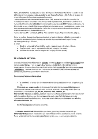 Roma.En el año476, al producirse lacaída del ImperioRomanode Occidente enpoderde los
bárbaros,se inicialaEdad Media,que abarca casi diezsiglos,hasta1453, fechade la caída del
ImperioRomano de Oriente enpoderde losturcos.
La Edad Moderna se extiendedesde1453 hasta 1789, año del estallidode laRevolución
Francesa,que señalauncambiofundamental enel aspectosocial,económicoypolíticode la
humanidad.Finalmente,laEdadContemporánea transcurre desde 1789 hasta nuestrosdías.Ha
de recordarse que estasdivisionessonsóloconvencionales,yaque el pasode una épocaa otra
esprácticamente imperceptible ysóloala luzdel tiempotranscurridopuedeestablecerse
diferenciaentre unayotraedadhistórica.
Fuente:Carozzi,M.y Samoza,P. (2001). Para escribirte mejor.Argentina:Paidós.pág.72.
Comote pudiste darcuenta,el autorestructurósu textoenépocaso Edades (cronologíao
secuenciastemporales)que te llevaronde lamanopara comprenderlaorganización
del textoycada etapa histórica.
El autor:
 Desde el primerpárrafo señalólascuatroetapasen que estructuróel texto.
 En el segundoytercer párrafos abordócada etapa enese orden.
 Pusoletrascursivas para distinguircadaetapa(Textoenverde).
La secuencianarrativa
Esta secuenciaesunrelatodonde un narrador cuenta hechosque suceden apersonajesenel
transcursodel tiempoy en unlugar . Es una secuenciadonde laintencióndel emisor
esrecrearuna situación. Adquiere granimportanciael ejetemporal y las relacionesde causa-
consecuencia.Desde el puntode vistalingüísticose observalapredominanciade verbos
perfectivos,adverbiosyconectorestemporales.
Elementosde la secuencianarrativa
 El narrador: esla voz que cuenta lahistoria.Este puede coincidirconun personaje o
no.
Si coincide con un personaje,decimosque el narradortiene una posicióninternaen
lahistoriaque cuenta.Loreconocemosporel usode la primerapersonagramatical enlos
pronombresyenlosverbos:yo, me,mi, nosotros, creo,creemos,etc.
Si el narrador no esun personaje,esdecir,si cuentahechosque conoce pero nole ocurrieron
a él,sinoa otros; decimosque tiene una posición externaen lahistoriaque narra.Lo
reconocemosporel usode latercera personagramatical enpronombresyverbos: él,ella,
ellos,cree,creemos,etc.
Existendostiposde narradoresexternos:
El narrador omnisciente: sabe todoloque hacen,piensanysientenlospersonajes.
El narrador testigo: esun observadorque transmite solamenteaquelloque puede percibir.
Tiene unconocimientomenoracercade lospersonajesque el narradoromnisciente.
 