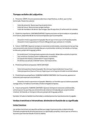 Tiempos verbales del subjuntivo
1. Presente:CANTE.Enunciaaccionesabiertasoimperfectivas,esdecir,que nohan
terminado.Posee tresvalores:
- Valorde presente:Quieroque hoyte portesbien.
- Valorde futuro:Necesitoque vengasmañana.
- Valorde mandatoo de deseo:Que vengas;Que te vaya bien;El señoresté conustedes.
2. Pretéritoimperfecto:CANTARA/CANTASE.Expresa accionesnoterminadasenel pasadoo
enel futuro,dependiendode lasmarcastemporalesque loacompañan.
- Situaciónirreal osupuestaenel pasado:Nocreí que vineraJuana la fiestade anoche.
- Situaciónirreal osupuestaenel futuro:Me gustaría que cantaras en mi boda.
3. Futuro:CANTARE.Aparece siempre enoracionescondicionales,concesivas(enlasque hay
una concesión) ode relativo(introducidasporunpronombre relativo).Se tratade un tiempo
endesusoy propiodel lenguaje jurídico.
- En condicional:Si el propietariosupiere estasituación,deberádenunciarloala policía.
- Uso concesivo:Aunque fuerenmaldicientes,noestábien.
- En oraciónde relativo:Convendréenlaque eligieres.
- En dichos(usoactual):A donde fueres,hazloque vieres.
4. Pretéritoperfectocompuesto:HAYA CANTADO
- Valorretrospectivo(haciael pasado):Nocreoque hayaestadobienloque hizo.
- Valorprospectivo(haciael futuro):Esperoque nose hayaterminadolacomidatodavía.
5. Pretéritopluscuamperfecto:HUBIERA/HUBIESECANTADO.Confrecuencia,aparece en
oracionesque expresanunacondición.
- Situaciónirreal osupuestaenel pasado:Mataría a un hombre que se hubieraacostado
contigoantes;Te habría encontradosi hubierallegadotemprano.
6. Futurocompuesto:HUBIERE CANTADO.Aparece siempreenoracionescondicionales,
concesivas(enlasque hayuna concesión) ode relativo(introducidasporunpronombre
relativo).Se tratade un tiempoendesusoypropiodel lenguaje jurídico.
Ejemplo:Si hubiere habidoinconformidad,se deberápresentarlaprotestaante el juzgado.
Verbos transitivos e intransitivos:distinciónenfunciónde su significado
VerbosTransitivos
Los verbostransitivossonaquellosverbosque exigenlapresenciade unobjetodirecto
(llamadocomplementodirecto) paratenerunsignificadocompleto,estoesque se refierena
accionesque transitandesde el actoral objeto.
 