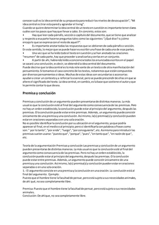 conocercuál esla ideacentral de su propuestaparareducirlosnivelesde desocupación”,“Mi
ideacentral estirar estaparedy agrandar el living”.
Cuandose quiere determinarlaideacentral de untextoencuestiónesimportante tenerclaros
cuálessonlospasos que hayque llevara cabo. En concreto,estosson:
• Hay que leercada párrafo,seccióno capítulodel documento,que se tiene que analizar
y respectoa esaparte hacerse preguntastalescomolassiguientes:“¿Qué dice?o¿cómo
encajalo que se expresaconel restode aquel?”.
• Es importante anotartodaslas respuestasque se obtienende cadapárrafoo sección.
En este sentido,lomejorque se puede haceresescribirunafrase de cadauna de esaspartes.
• Una vez que se ha leídotodoel textoencuestiónyse han anotadolas oraciones
“resumen”de cada parte,hay que proceder aanalizarlasyverlasenun conjunto.
• A partirde ahí, habiendoleídoaconcienciatodoslosenunciadosescritosenel papel
se sacará una conclusión,esdecir,se obtendrálaideacentral del documento.
Puede decirse que laideacentral eslomásrelevante de untextoode otra manifestacióndel
pensamiento.Si tomamosel casoconcretode lostextos,notaremosque estáncompuestos
por diversospensamientosoideas.Muchasde estasideassonsecundariasoaccesorias:
ayudana crear uncontextoya reforzarloesencial,perose puede prescindirde ellassinque se
altere el significadodel texto.Laideacentral,encambio,eslabase que sostiene el autoryque
le permite contarloque desea.
Premisay conclusión
Premisasyconclusiónde unargumento puedenpresentarsede distintasmaneras.La más
usual esque la conclusiónesté al final del argumentocomoconsecuenciade las premisas.Pero
no hayun ordenestablecido,laconclusiónpuede estaral principiodel argumento,despuéslas
premisas.Olaconclusiónpuede estarentre premisas.Además, unargumentopuedeconsistir
únicamente de unapremisayunaconclusión.Asímismo, la(s) premisa(s)y conclusiónpueden
estaren oracionesseparadasoenuna solaoración.
No esposible identificarlaconclusión porsuubicaciónenel argumento,yaque podría
apareceral final,enel mediooal principio;perosi identificarlaconpalabrasofrasescomo
son:" por lotanto","por ende","luego","porconsiguiente",etc.Asimismoparaintroducirlas
premisassuelenusarse:"puestoque","porque","pues","entantoque","enrazónde que",
etc.
Teoría de la argumentación Premisasyconclusión Laspremisasyconclusiónde unargumento
puedenpresentarse de distintasmaneras.La másusual esque la conclusiónesté al final del
argumentocomoconsecuenciade laspremisas.Peronohayunordenestablecido,la
conclusiónpuede estaral principiodelargumento,despuéslaspremisas.Olaconclusión
puede estarentre premisas.Además,unargumentopuede consistirúnicamente de una
premisayuna conclusión.Asímismo,la(s) premisa(s) yconclusiónpuedenestarenoraciones
separadaso enuna solaoración.
1.- El argumentoconsiste enunapremisaylaconclusiónenunaoración.La conclusiónestáal
final del argumento. Ejemplo:
Puestoque el hombre tiene lafacultadde pensar,peroestásujetoasusnecesidadesanimales,
de ahí qué,nosea completamente libre.
Premisa:Puestoque el hombre tiene lafacultadde pensar,peroestásujetoasusnecesidades
animales.
Conclusión:De ahíque,no seacompletamente libre.
 