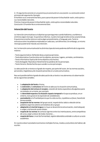 2.- El argumentoconsiste enunapremisaylaconclusiónenunaoración.La conclusiónestáal
principiodel argumento.Ejemplo:
El hombre noes enteramentelibre,puesapesarde poseerlafacultadde razón,estásujetoa
sus necesidadesnaturales.
Premisa:A pesarde poseerlafacultadde razón, estásujetoa necesidadesnaturales.
Conclusión:El hombre Noesenteramentelibre.
Intencióndel texto
La intencióncomunicativaesel objetivoque perseguimoscuandohablamos,escribimoso
emitimosalgúnmensaje.Si queremosinformar,nuestromensaje tendráciertascaracterísticas.
Si queremosenseñarcómose realizaalgúnprocedimiento,el lenguaje varía.Tantola
estructuracomo laspalabrasempleadasen cadacaso, sondiferentes.Sinembargo,unmismo
mensaje puede tenermásde unaintención.
Así, laintencióncomunicativade losdistintostiposde textopodemosdefinirlade lasiguiente
manera:
- Textoargumentativo:Defiendeideasyexpresaopiniones.
- Textodescriptivo:Cuentacómosonlosobjetos,personas,lugares,animales,sentimientos.
- Textoinformativo:Explicade formaobjetivaunoshechos.
- Textodialogado:Reproduce literalmentelaspalabrasde lospersonajes.
- Textoliterario:Relatahechosque sucedenaunospersonajes.
La adecuaciónde untextoesel grado de respeto,porparte del autor,de lasnormassociales,
personales,lingüísticasyde situaciónpresentesenunactocomunicativo.
Nosserá posible definirel gradode adecuaciónde untextosi nosatenemosala observación
de las siguientesvariables:
 la adaptación del texto al tema,
 la extensiónylaestructura del textose adecuaa la situacióncomunicativa,
 la adaptación del emisoral receptor,creación de textosexpositivosdivulgativospara
no iniciados en un tema,por ejemplo.
 la idoneidadrespectoa la situación espacio-temporal enlaque se produce, en un
entierro,tono graveen la expresión de condolencias.
 acomodación a la finalidadparalaque ha sidoescrito, si pedimosun favor,hacerlo de
forma amable.
 aceptación de las normas del gruposocial, respeto delos tabúso elección de las
palabrassegún losvaloresconnotativosdeun grupo
 adaptación al nivel de lenguaenel que se desarrollalacomunicación, nivelcoloquial,
o vulgar,a la hora de contarchistes.
 respetode las normas de cortesía vigentesentre losinterlocutores, entrecompañeros
de curso,exigir un favordemalas maneras ...
 respetodel tono o nivel de formalidad, registro idiomático estándaro culto en un acto
académico.
En nuestravidael sociedadencontramosmúltiplesformas,modosycostumbresde hablaryde
escribir.
 