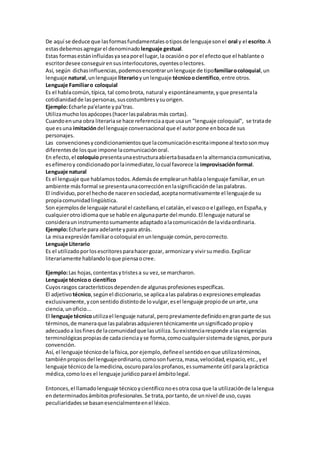 De aquí se deduce que lasformasfundamentalesotiposde lenguajesonel oral y el escrito.A
estasdebemosagregarel denominadolenguaje gestual.
Estas formasestáninfluidasyaseaporel lugar,la ocasióno por el efectoque el hablante o
escritordesee conseguirensusinterlocutores,oyentesolectores.
Así, según dichasinfluencias,podemosencontrarunlenguaje de tipofamiliarocoloquial,un
lenguaje natural,unlenguaje literarioyunlenguaje técnicoocientífico,entre otros.
Lenguaje Familiaro coloquial
Es el hablacomún,típica, tal comobrota, natural y espontáneamente,yque presentala
cotidianidadde laspersonas,suscostumbresysuorigen.
Ejemplo:Echarle pa'elante ypa’tras.
Utilizamucholosapócopes(hacerlaspalabrasmás cortas).
Cuandoenuna obra literariase hace referenciaaque usaun "lenguaje coloquial", se tratade
que esuna imitacióndel lenguaje conversacional que el autorpone enbocade sus
personajes.
Las convencionesycondicionamientosque lacomunicaciónescritaimponeal textosonmuy
diferentesde losque impone lacomunicaciónoral.
En efecto,el coloquiopresentaunaestructuraabiertabasadaenla alternanciacomunicativa,
esefímeroy condicionadoporlainmediatez,locual favorece la improvisaciónformal.
Lenguaje natural
Es el lenguaje que hablamostodos.Ademásde emplearunhablaolenguaje familiar,enun
ambiente másformal se presentaunacorrecciónenlasignificaciónde laspalabras.
El individuo,porel hechode nacerensociedad,aceptanormativamente el lenguajede su
propiacomunidadlingüística.
Son ejemplosde lenguaje natural el castellano,el catalán,el vascooel gallego,enEspaña,y
cualquierotroidiomaque se hable enalgunaparte del mundo.El lenguaje natural se
considerauninstrumentosumamente adaptadoalacomunicaciónde lavidaordinaria.
Ejemplo:Echarle para adelante ypara atrás.
La misaexpresión familiarocoloquial enunlenguaje común,perocorrecto.
Lenguaje Literario
Es el utilizadoporlosescritoresparahacergozar, armonizary vivirsumedio.Explicar
literariamente hablandoloque piensaocree.
Ejemplo:Las hojas,contentasytristesa su vez,se marcharon.
Lenguaje técnicoo científico
Cuyosrasgos característicosdependende algunasprofesionesespecíficas.
El adjetivo técnico,segúnel diccionario,se aplicaalas palabraso expresionesempleadas
exclusivamente,yconsentido distintode lovulgar,esel lenguaje propiode unarte,una
ciencia,unoficio...
El lenguaje técnicoutilizael lenguaje natural,peropreviamentedefinidoengranparte de sus
términos,de maneraque laspalabrasadquierentécnicamente unsignificadopropioy
adecuadoa losfinesde lacomunidadque lasutiliza.Suexistenciaresponde alasexigencias
terminológicaspropiasde cadacienciayse forma,comocualquiersistemade signos,porpura
convención.
Así, el lenguaje técnicode lafísica,por ejemplo,defineel sentidoenque utilizatérminos,
tambiénpropiosdel lenguajeordinario,comosonfuerza,masa,velocidad,espacio,etc.,yel
lenguaje técnicode lamedicina,oscuroparalosprofanos,essumamente útil paralapráctica
médica,comoloes el lenguaje jurídicoparael ámbitolegal.
Entonces,el llamadolenguaje técnicoycientíficonoesotra cosa que la utilizaciónde lalengua
endeterminadosámbitosprofesionales.Se trata,portanto,de unnivel de uso,cuyas
peculiaridadesse basanesencialmenteenel léxico.
 