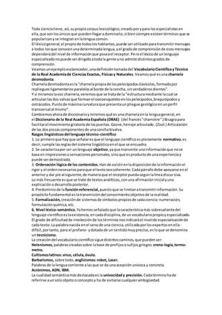 Toda cienciatiene,así,supropiocorpuslexicológico,creadoporypara losespecialistasen
ella,que sonlosúnicosque puedenllegaradominarlo,si biensiempre existentérminosque se
popularizanyse integranenlalengua común.
El léxicogeneral,el propiode todosloshablantes,puede serutilizadoparatransmitirmensajes
a todos losque conocenunadeterminadalengua,yel gradode comprensiónde esosmensajes
dependerádel nivel de informaciónque poseael receptor.Peroel léxicode unlenguaje
especializadonopuede serdirigidoatodala gente yno admite distintosgradosde
comprensión.
Veamosunejemploesclarecedor,unadefinicióntomadadel VocabularioCientíficoyTécnico
de la Real Academiade CienciasExactas, Físicasy Naturales.Veamosqué esunacharnela
desmodonta.
Charneladesmodontaesla"charnelapropiade lospelecípodosclavícolas,formadapor
replieguesligamentariosparalelosal borde de laconcha, sinverdaderosdientes".
Y si miramoslavoz charnela,veremosque se tratade la "estructuramediante lacual se
articulanlasdos valvasque formanel oxeoesqueletoenlospelecípodos,braquiópodosy
ostrácodos.Puntode máximacurvaturaque presentaunpliegue geológicoenunperfil
transversal al mismo".
Cambiemosahorade diccionarioymiremosqué esunacharnelaenla lenguageneral,en
el Diccionario de la Real Academia Española (DRAE): (del francés"charnière".) Bisagrapara
facilitarel movimientogiratoriode laspuertas.Gozne,herraje articulado.(Zool.) Articulación
de las dospiezascomponentesde unaconchabivalva.
Rasgos lingüísticosdel lenguaje técnico-científico
1. Lo primeroque hayque señalaresque el lenguaje científicoesplenamente normativo,es
decir,cumple lasreglasdel sistema lingüísticoenel que se encuadra.
2. Se caracterizapor ser unlenguaje objetivo,yaque transmite unainformaciónque nose
basa enimpresionesosensacionespersonales,sinoque esproductode unaexperienciay
puede serdemostrada.
3. Ordenación lógica de los contenidos. Han de existirenladisposiciónde lainformaciónel
rigor y el ordennecesariosparaque el textoseacoherente.Cadapárrafodebe apoyarse enel
anteriory dar pie al siguiente,de maneraque el receptorpuedaseguirlalíneadiscursiva.
Lo más frecuente esque se trate de textosanalíticos,conuna afirmacióninicialyuna
explicaciónodesarrolloposterior.
4. Predominiode lafunciónreferencial, puestoque se limitanatransmitirinformación.Su
propósitofundamental eslatransmisióndelconocimientoobjetivode larealidad.
5. Formalización, creaciónde sistemasde símbolospropiosde cadaciencia:numeración,
formulaciónquímica,etc.
6. Nivel léxico-semántico.Yahemosseñaladoque lacaracterísticamás sobresalientedel
lenguaje científicoeslaexistencia,encadadisciplina,de unvocabulariopropioyespecializado.
El grado de dificultadde intelecciónde lostérminosnosindicaráel nivelde especializaciónde
cada texto.La palabranacida enel senode una ciencia,utilizadaporlosexpertosenella -
difícil,portanto,para el profano- ydotada de un sentidomuypreciso,esloque se denomina
un tecnicismo.
La creacióndel vocabulariocientíficosiguedistintoscaminos,que puedenser:
Helenismos, palabrascreadassobre labase de prefijososufijosgriegos: crono-logía,termo-
metro.
Cultismoslatinos:virus, célula,óvulo.
Barbarismos, sobre todo, anglicismos:robot, Laser.
Palabrasde la lenguacorriente alasque se da unaacepciónunívoca y concreta.
Acrónimos, ADN, IBM.
La cualidadsemánticamásdestacadaesla univocidady precisión. Cadatérminohade
referirse aunsoloobjetooconceptoy ha de evitarse cualquierambigüedad.
 