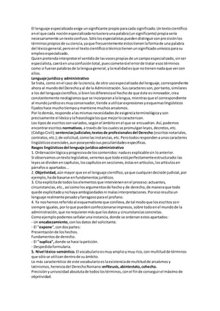 El lenguaje especializadoexige unsignificante propioparacada significado.Untextocientífico
enel que cada nociónespecializadanotuvieraunapalabra(unsignificante) propiasería
necesariamente untextoconfuso.Sólolosespecialistaspuedendistinguirconprecisiónlos
términospropiosde suciencia,yaque frecuentemente éstostienenlaformade una palabra
del léxicogeneral,peroenel textocientíficootécnicotienenunsignificadounívocoparasu
empleoespecializado.
Quienpretendainterpretarel sentidode lasvocespropiasde uncampoespecializado,sinser
especialista,caeráenunaconfusióntotal,puescometeráel errorde tratar esostérminos
como si fueranpalabrasde la lenguageneral,ylarealidadesque notienennadaque vercon
ellos.
Lenguaje jurídicoy administrativo
Se trata, como enel caso de laciencia,de otro usoespecializadodel lenguaje,correspondiente
ahora al mundodel Derechoyal de la Administración.Suscaracteresson,portanto,similares
a los del lenguajecientífico,si bienlosdiferenciael hechode que éste esinnovador,crea
constantemente neologismosque se incorporanalalengua,mientrasque el correspondiente
al mundojurídicoesmuyconservador,tiende autilizarexpresionesyesquemaslingüísticos
fijadoshace muchotiempoymantiene muchosarcaísmos.
Por lodemás,responde alasmismasnecesidadesde exigenciaterminológicayson
precisamente el léxicoylafraseologíalosque mejorlocaracterizan.
Los tiposde escritossonvariados,segúnel ámbitoenel que se encuadran.Así,podemos
encontrarescritos normativos,a travésde loscualesse promulganleyes,decretos,etc.
(CódigoCivil);sentenciasjudiciales;textosde profesionalesdel Derecho (escritosnotariales,
contratos,etc.);de solicitud,comolasinstancias,etc.Perotodosrespondenaunoscaracteres
lingüísticosesenciales,aunposeyendosuspeculiaridadesespecíficas.
Rasgos lingüísticosdel lenguaje jurídicoadministrativo
1. Ordenaciónlógicayprogresivade loscontenidos:nadaesexplicablesin loanterior.
Si observamosuntextolegislativo,veremosque todoestáperfectamenteestructurado:las
leyesse dividenencapítulos,loscapítulosensecciones,éstasenartículos,losartículosen
párrafoso apartados...
2. Objetividad, aúnmayor que en el lenguaje científico,yaque cualquierdecisiónjudicial,por
ejemplo, hade basarse enfundamentosjurídicos.
3. Cita explícitade todosloselementosque intervienenenel proceso:actuantes,
circunstancias,etc.,así comolosargumentosde hechoy de derecho,de maneraque todo
quede explicitadoynohaya ambigüedadesni malasinterpretaciones.Poresoresultaun
lenguaje realmentepesadoyfarragosoparael profano.
4. Ya noshemosreferidoal esquematismoque conlleva,de tal modoque losescritosson
siempre iguales,porloque puedenconfeccionarseimpresos,sobre todoenel mundode la
administración,que norequierenmásque losdatosy circunstanciasconcretas.
Comoejemplopodemosseñalarunainstancia,donde se ordenanestosapartados:
- Un encabezamiento,conlosdatos del solicitante.
- El "expone",condospartes:
Presentaciónde loshechos.
Fundamentosde derecho.
- El "suplica", donde se hace lapetición.
- Despedidaformularia.
5. Nivel léxico-semántico.El vocabularioesmuyamplioymuy rico,con multitudde términos
que sólose utilizandentrode suámbito.
Lo más característico de este vocabularioeslaexistenciade multitudde arcaísmosy
latinismos,herenciadel DerechoRomano:enfiteusis,abintestato,cohecho.
Precisiónyunivocidad absolutade todoslostérminos,conel finde conseguirel máximode
objetividad.
 